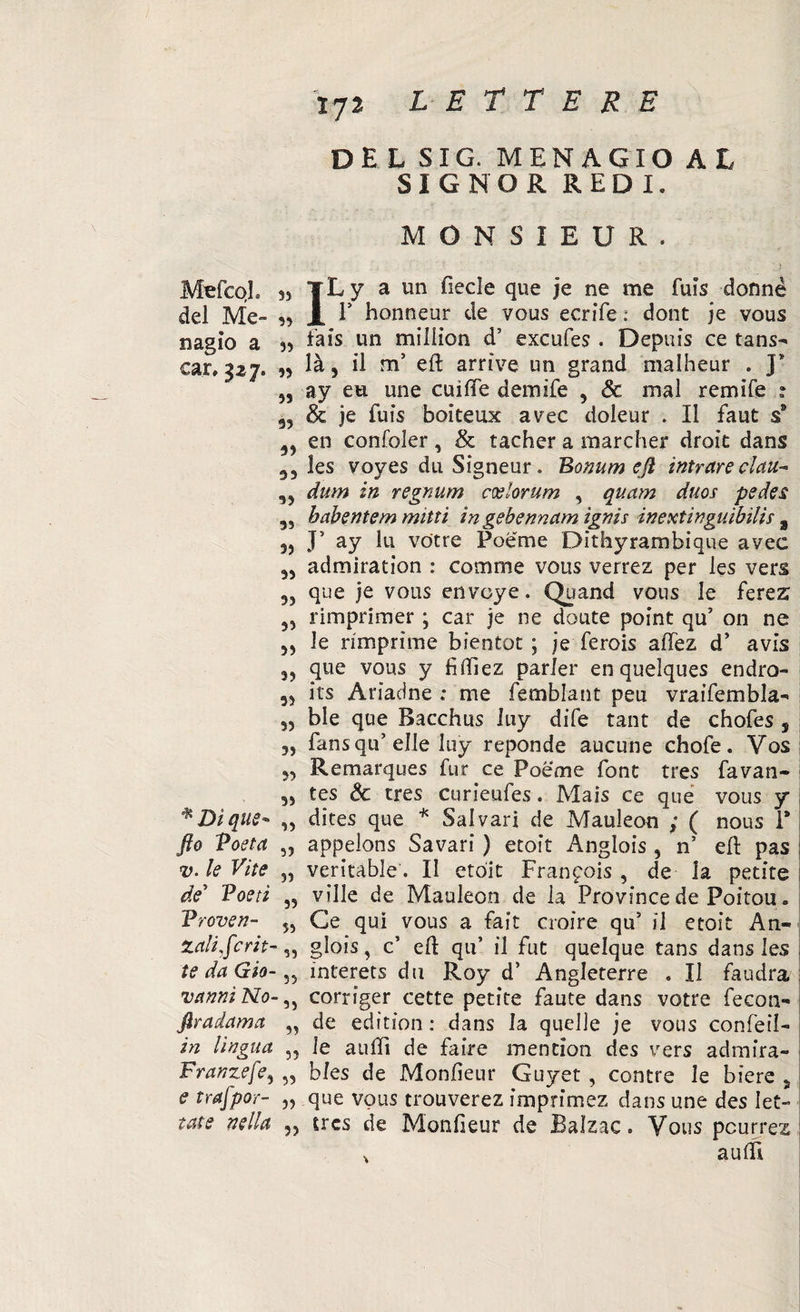 DE L SIG. MENAGIO AL SIGNOR REDI. MONS1EUR. MeicoL ss TL y a un fiecle que je ne me fuis donne del Me» A E honneur de vous ecrife : dont je vous nagìo a n fais un miliìon d’ excufes . Depuis ce tans- car, 327. « là, il ms eft arrive un grand malheur . J* ,, ay eu une cui (Te demife , & mal remile : 9, & je fuis boiteux avec doleur . Il faut s9 39 en confoler, & tacher a marcher droit dans 33 les voyes dii Sìgneur. Bomrn eft intuire clan-* 3 3 dum in regnum coelorum , quam duos pedes 3S babentem muti in gehennam ignis inextinguibilis % J5 ay lu votre Poeme Dithyrambique avec 33 admiration : cornine vous verrez per les vers 33 que je vous envoye. Quand vous Je ferez 33 rimprimer ; car je ne doute point qu5 on ne 33 le rimprime bientot ; je ferois affez d’ avis 33 que vous y fiftìez parler enquelques endro- 33 its Ariadne ; me femblant peu vraifembla- 33 ble que Bacchus luy dife tant de chofes , 33 fansqu’ elle luy reponde aucune chofe. Vos 3, Remarques fur ce Poeme font tres favan- 33 tes Se tres curieufes. Mais ce que vous y * Dì que- „ dites que * Sai vari de Mauleon ; ( nous P fto Voeta 5? appelons Savari ) etoit Anglois , n’ eli pas v. le Vite 33 veritable. II etoit Francois , de la petite de5 Poeti „ ville de Mauleon de la Province de Poitou. Vroveri- 5, Ce qui vous a fait croire qu5 il etoit Ari» Zali,fcrit-,, glois, c5 eli: qu’ il fut quelque tans dans les te da Gio- ?5 interets du Roy d’ Angleterre . Il faudra vanni No- ,5 corriger cette petite faute dans votre fecon- ftradama ,3 de edìtion : dans la quelle je vous confeil» in lingua „ le aulii de faire mention des vers admira- Franzefe5 „ bles de Monlieur Guyet , contre le biere 5 £ trafpor- „ que vous trouverez imprimez dans une des Iet- tate nella „ tres de Monfieur de Balzac. Vous pcurrez % aulfi