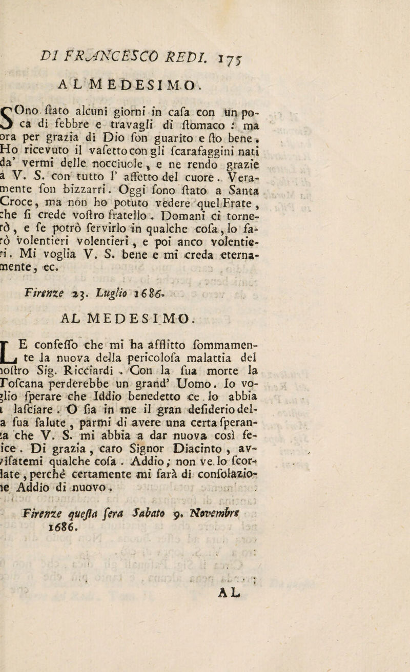 A L MEDESIMO. SOno flato alcuni giorni in cafa con un po¬ ca di febbre e travagli di flomaco : ma ora per grazia di Dio fon guarito e fto bene* Ho ricevuto il vafettocon gli fcarafaggini nati da’ vermi delle nocciuole , e ne rendo grazie a V. S. con tutto V affetto del cuore. Vera¬ mente fon bizzarri. Oggi fono flato a Santa Croce, ma non ho potuto vedere quel Frate, :he fi crede voAro fratello « Domani ci torne¬ rò, e fe potrò fervirlo in qualche cofa,lo fa¬ rò volentieri volentieri, e poi anco volentie¬ ri. Mi voglia V. S, bene e mi creda eterna¬ mente, ec. Firenze 23. Luglio 1686* AL MEDESIMO. LE confeflo che mi ha afflitto fommamen- te ia nuova della pericolofa malattia del ìoflro Sig. Ricciardi „ Con la fua morte la rofcana perderebbe un grand’ Uomo. Io vo¬ glio fperare che Iddio benedetto ce. lo abbia 1 lafciare . O fia in me il gran defideriodei- a fua falute , parimi Ai avere una certa fperan- la che V. S. mi abbia a dar nuova così fe- ice . Di grazia, caro Signor Diacinto , av- rifatemi qualche cofa . Addio; non ve lo fcor-* late , perchè certamente mi farà di confolazio- le Addio di nuovo . * K ” ; ' ; „ : Firenze quejìa fera Sabato 9. Novembre 1686,