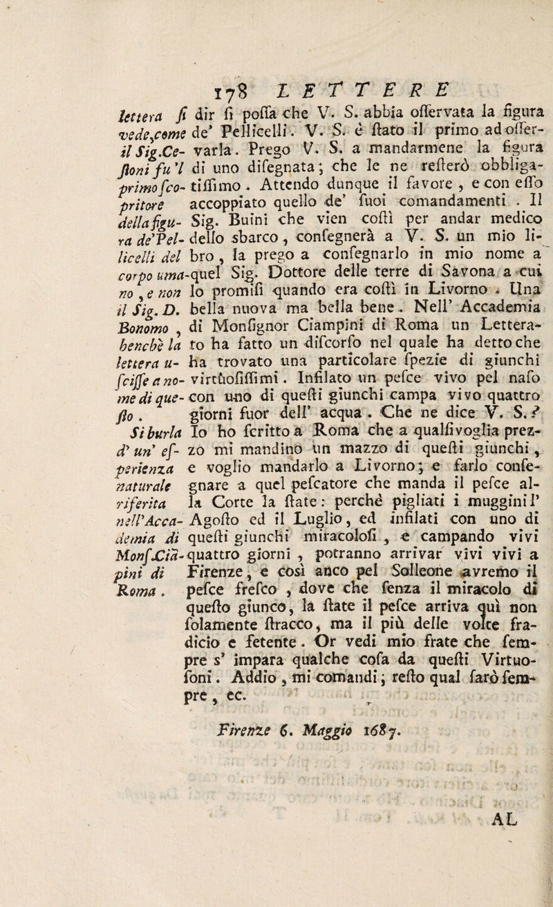 lettera fi dir fi pofia che V. S. abbia offervata la figura ■vedetemi de9 Pelliccili. V. S. è flato il primo ad offe r- HSig.Ce- varia. Prego V* S. a mandarmene la figura Jionifui di uno difegnata; che le ne rederò obbliga- primofeo- tilfimo * Attendo dunque il favore , e con e fio pritore accoppiato quello de* fuoi comandamenti . Il della figu- Sig. Buini che vien codi per andar medico ra deVel- dello sbarco , confegnerà a V- S. un mio li- lìcelli del bro , la prego a confegnarlo in mio nome a corpo urna-quel Sig. Dottore delle terre di Savona a cui no e non lo promifi -quando era codi in Livorno Una il Sig. D. bella nuova ma bella bene .. Nell’ Accademia Bonomo , di Monfignor Ciampini di Roma un Lettera* benché la io ha fatto un difeorfo nel quale ha detto che lettera u- ha trovato una particolare fpezie di giunchi (riffeano- vircùofiflìmi. Infilato un pefee vivo pel nafo me di que- con uno di quedi giunchi campa vivo quattro fio . giorni fuor dell’ acqua . Che ne dice V. S. ? Si burla Io ho ferino a Roma che a qualfi voglia prez- d'un ef- zo mi mandino un mazzo di quedi giunchi, perienza e voglio mandarlo a Livorno; e farlo confe- naturale gnare a quel peccatore che manda il pefee al- rferita la Corte la date: perchè pigliati i muggini 1* nell'Acca- Agodo ed il Luglio, ed infilati con uno di demia di quedi giunchi miracolo!! 3 e campando vivi MonfXlia- quattro giorni , potranno arrivar vivi vivi a pini di Firenze, e così anco pel Solleone avremo il Roma . pefee frefeo , dove che fenza il miracolo di quedo giunco, la date il pefee arriva auì non fidamente dracco, ma il più delle volte fra¬ dicio e fetente * Or vedi mio frate che Tem¬ pre s* impara qualche cofa da quedi Virtuo- foni. Addio 5 mi comandi ; redo qual farò fero* pre, ec. Firenze 6. Maggio ió$j.