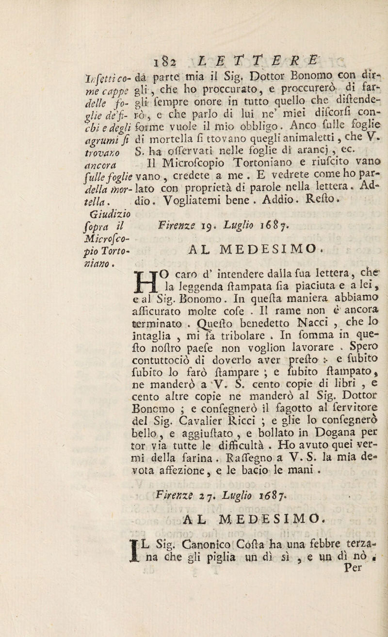 Infetti co-èa parte mia il Sig. Dottor Bonomo con dir- me cappe gli , che ho proccurato, e proccurerò di far- delle fo- gli Tempre onore in tutto quello che didende- glie de’fi- rè, e che parlo di luì ne’ miei difcorfi con¬ cai e degli forme vuole il mio obbligo. Anco Tulle foglie agrumi fi di mortella fi trovano quegli animaletti , che V. trovano S. ha odervati nelle foglie di arancj , ec. ancora II Microfcopio Tortoniano e rmfcito vano [ulte foglie vano , credete a me « E vedrete come ho par- della fnor- lato con proprietà di parole nella lettera. Ad- iella. dio. Vogliatemi bene . Addio. Redo. Giudizio fopra il Firenze 19. Luglio 1687. Micrcfco- pio Torto- AL MEDESIMO. mano. • . HO caro d’ intendere dalla Tua lettera, che la leggenda dampata ha piaciuta e a lei s e al Sig. Bonomo. In quella maniera abbiamo adìcurato moke cofe . Il rame non^ è ancora terminato . Quello benedetto Naccì , che lo intaglia , mi fa tribolare % In Tomaia in que¬ llo nolìro paefe non voglion lavorare . Spero contuttociò di doverlo aver predo e fubito fubito lo farò dampare ; e fubito Rampato * ne manderò a V. S* cento copie di libri , e cento altre copie ne manderò al Sig. Dottor Bonomo ; e confegnerò il fagotto al fervitore del Sig. Cavalier Ricci ; e glie lo confegnerò bello, e aggiudato , e bollato in Dogana per tor via tutte le difficoltà . Ho avuto quei ver¬ mi della farina. Radegno a V.S. la mia de¬ vota affezione, e le bacio le mani . Firenze 27. Luglio 1687. AL MEDESIMO. IL Sig. Canonico Coda ha una febbre terza¬ na che gli piglia un dì sì ? e un dì nò , Per