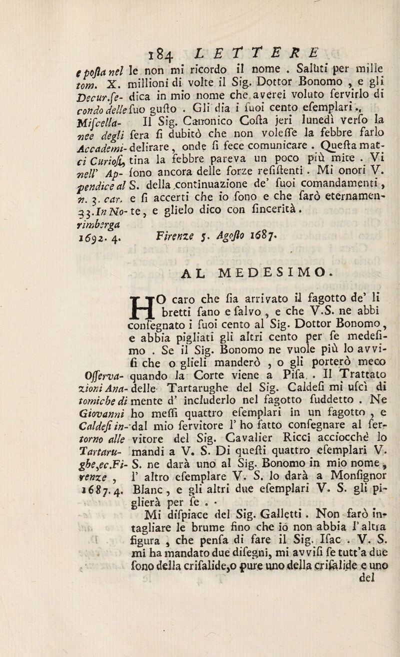 epoftanel le non mi ricordo il nome . Saluti per mille tom. X. rnillioni di volte il Sig. Dottor Bonomo e gii Decur.fe- dica in mio nome che averei voluto fervirlo di con do delle fuo gudo . Gli dia i Tuoi cento efemplari., Mi [cella- li Sig. Canonico Coda jeri lunedì verfo la 7iee degli fera fi dubitò che non volefle la febbre farlo Accadetnt-delirare, onde fi fece comunicare . Queftamat- ci CurioJLy tina la febbre pareva un poco più mire Vi 7ieUy Ap- fono ancora delle forze refidenti . Mi onori V. pendiceal S. della .continuazione de5 fuoi comandamenti, n. 3. car. e fi accerti che io fono e che farò eternamen- 33. In No- te, e glielo dico con fincerità . YÌmbsrga 1692- 4. Firenze 5. Agofto 1687. al medesimo. HO caro che fia arrivato il fagotto de’ lì bretti fano e falvo , e che V.S. ne abbi confegnato i fuoi cento al Sig. Dottor Bonomo, e abbia pigliati gli altri cento per fe medefi- mo . Se iì Sig. Bonomo ne vuole piu lo avvi- fi che o glieli manderò , o gli porterò meco OJferva- quando la Corte viene a Pifa . II Trattato xioni Ana- delle Tartarughe del Sig. Caldefi mi ufcì di tomicbedi mente d’ includerlo nel fagotto fuddetto . Ne Giovanni ho meffi quattro efemplari in un fagotto , e Caldefi in-dal mio fervitore 1’ ho fatto confegnare al fer¬ roso alle vitore del Sig. Cavalier Ricci acciocché lo Tartaru- mandi a V. S. Di quedi quattro efemplari V. gbejc.Fi- S. ne darà uno al Sig. Bonomo in mio nome 9 reme , F altro efemplare V. S. lo darà a Monfignor 1687.4. Blanc, e gli altri due efemplari V. S. gli pi¬ glierà per fe » * Mi difpiace del Sig. Galletti. Non farò in¬ tagliare le brume fino che io non abbia V altra figura 5 che penfa di fare il Sig. Ifac . V. S. mi ha mandato due difegni, mi av vifi fe tutt’a due fono della crifalide,o pure uno della crilalide e uno del