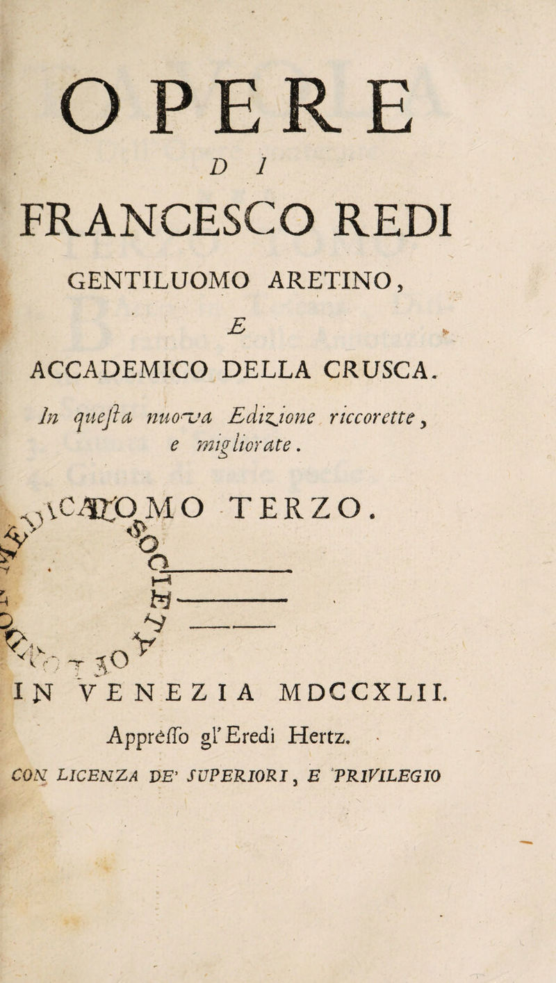 OPERE D 1 • • • FRANCESCO REDI GENTILUOMO ARETINO, E ACCADEMICO DELLA CRUSCA. In auejìa nuo~ua Edizjone riccorette, e migliorate. , V VC4TOMO TERZO. o o M H- £ —-- V k r: IN VENEZIA MDCCXLII. Appre/To gl’Eredi Hertz.