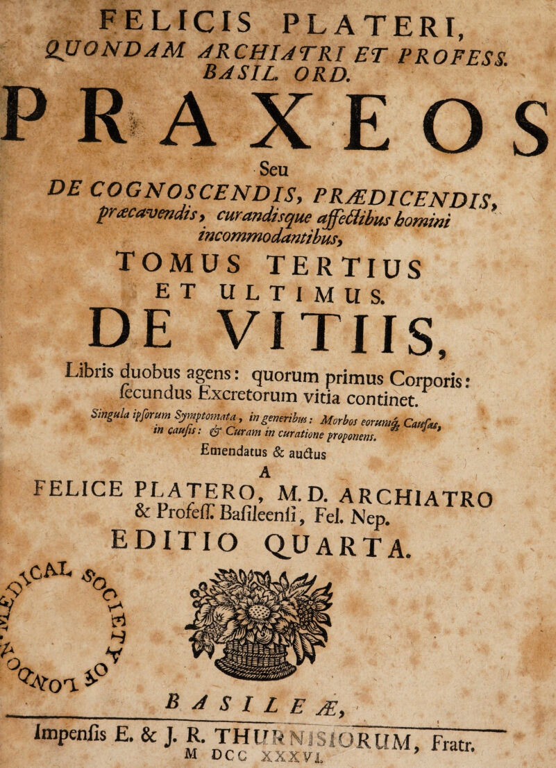 FELICIS PLATERI, QUONDAM ARCHIATRI ET PROFESS. BASIC. ORD. r-jt- «. A X O Seu DE COGA OSCENDISy PRAEDICENDIS* pracavendis, curandisque affctfibus homini incommodantibus, TOMUS TERTIUS ET ULTIMUS. DE VITIIS. Libris duobus agens: quorum primus Corporis • fecundus Excretorum vitia continet.P Singula ipforum Symptomata, in generibus: Morbos eorum*, Caufa mcaufis: er Curam in curatione proponens. *' Emendatus & audus FELICE PLATERO, M. D. ARCHIATRO & ProfefT Bafileenii, FeJ. Nep EDITIO QUARTA. ^ % Y* w B A S I L E AE, Impeniis E. & J. R. THE ' J R U M, Fratr.