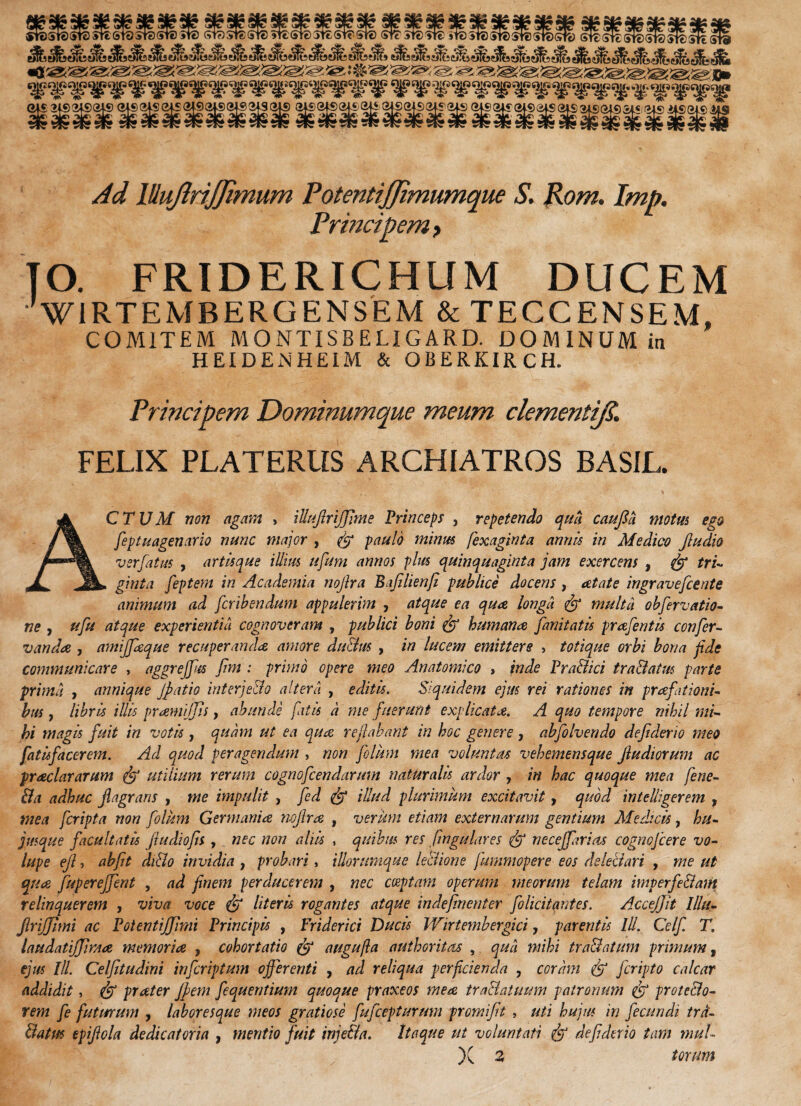 Ad lUuJiriJJimum Potentijjimumque S. Rom. Imp. Principem, TO. FRIDERICHUM DUCEM VlRTEMBERGENSEM & TECCENSEM, COMITEM MONTISBELIGARD. DOMINUM in HEIDENHEIM & OBERKIRCH. Principem Dominumque meum clementiJS. FELIX PLATERUS ARCHIATROS BASIL. ACTUM non agam , illujlrijjime Princeps , repetendo qua caufid motus ego feptuagenario nunc major , paulo minus fexaginta annis in Medico Jludio vsrfatus , artisque illius ufum annos plus quinquaginta jam exercens , & tri¬ ginta feptem in Academia nojlra Bafilienfi publice docens , net at e ingravefcente animum ad fcribendum appulerim , atque ea qua longit & multa obfervatio- ne , ufu atque experientia cognoveram , publici boni & humana fanitatis prafentis confer- v an dee , amijfeque recuperanda amore dulius , in lucem emittere > totique orbi bona fide communicare , aggrejfus fim : primo opere meo Anatomico , inde Pr allici tra&atus parte prima , annique Jpatio interjello altera , editis. Siquidem ejus rei rationes in praefationi¬ bus , libris illis pramijjis, abunde fatis a me fuerunt explicata. A quo tempore nihil mi¬ hi magis fuit in votis , quam ut ea qua reflabant in hoc genere, abfolvendo defiderio meo fatisfacerem. Ad quod peragendum , non folum mea voluntas vehemensque jludiorum ac praei ararum jf? utilium rerum cognofcendarum naturalis ardor , in hac quoque mea fene- 8a adhuc flagrans , me impulit , fed & illud plurimum excitavit, quod intelligerem , mea feripta non folum Germanice mflrce , verum etiam externarum gentium Medicis, hu- jusque facultatis fludiojis , nec non aliis , quibus res fingulares & neceffarios cognofcere vo¬ lupe eft, abfit diHo invidia , probari, iliorumque leliione fummopere eos delectari , me ut quee fuperejfent , ad finem perducerem , nec coeptam operum meorum telam imp er feliam relinquerem , viva voce & literis rogantes atque indefinenter folicitantes. AcceJJit Mtt- JlriJJimi ac PotentijJimi Principis , Friderici Ducis Wirtembergici, parentis ///. Celf T. laudatijJimce memoria , cohortatio & augufta authoritas , qua mihi trallatum primum, ejus ///. Celfitudini in fer ip tum offerenti , ad reliqua perficienda , coram feripto calcar addidit, & praeter Jfem fequentium quoque praxeos mea traHatuum patronum prote&o- rem fe futurum , laboresque meos gratiose fufeepiurum premifit , uti hujus in fecundi trd- datus epiftola dedicat oria , mentio fuit injella. Itaque ut voluntati defderio tam mul-