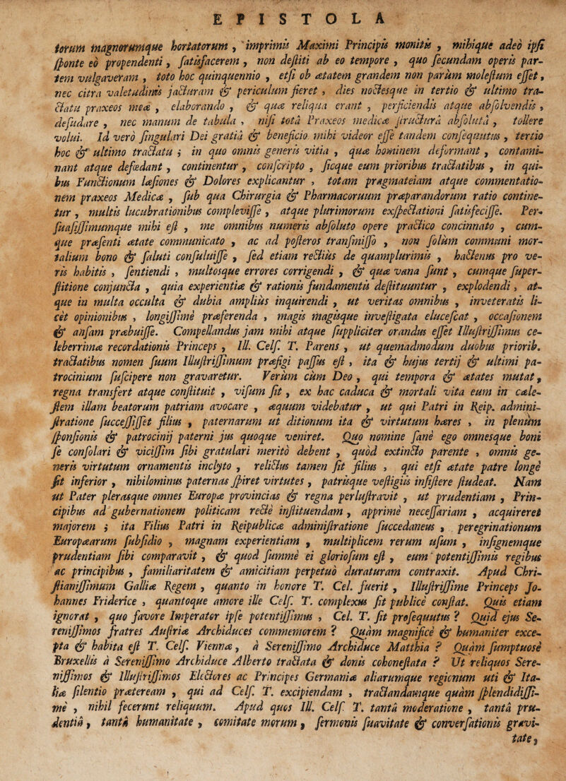EPISTOLA iorum magnorumque hortatorum , imprimis Maximi Principis monitis , mihi que adeo ipji jfonte eo propendenti, fatisfacerem , non dejliti ah eo tempore , quo fecundam operis par¬ iem vulgaveram , toto hoc quinquennio , etfi oh at at em grandem non parum moleftum ejfet, nec citra valetudinis ja&uram fi periculum fieret , dies no&esque in tertio fi ultimo tra¬ ctatu praxeos me ce , elaborando , fi qua reliqua erant , perficiendis atque abfolvendis , defudare , nec manum de tabula , rufi tota Praxeos medica Jcru&ura abfoluta , tollere volui. Id vero JinguLiri Dei gratia fi beneficio, mihi videor ejfe tandem confeqmttus , tertio hoc fi? ultimo tra&aiu ,* in quo omnis generis vitia , qua, hominem deformant, contami¬ nant atque defiedant, continentur , confcripto , ficque eum prioribus tra&atibus , in qui¬ bus Fun&ionum lafiones fi? Dolores explicantur , totam pragmateiam atque commentatio¬ nem praxeos Medica, , fuh qua Chirurgia fi? Pharmacoruum praparandorum ratio contine¬ tur , multis lucubrationibus complevijfe , atque plurimorum exfpe&atiord fiatisfecijfe. Per* fuafijjimumque mihi efi , me omnibus numeris abfoluto opere pra&ico concinnato , cum¬ que prafenti atate communicato , ac ad pofteros tranfiniffo , non folum communi mor¬ talium bono fi? faluti confiuluijfe , fed etiam re&ius de quamplurimis , ha&enrn pro ve¬ ris habitis , fentiendi , multosque errores corrigendi , fi? qua vana fiunt, cumque fuper- flitione conjuncta , quia experientia fi? rationis fundamentis deflituuntur , explodendi, at¬ que in multa occulta fi? dubia amplius inquirendi , ut veritas omnibus , inveteratis li¬ cet opinionibus , longiffhne praferenda , magis magisque invefiigata elucefcat , occafionem fi? anfiam prabuijfe. Compellandus jam mihi atque fuppliciter orandus ejfet lUuftriJJimus ce¬ leberrima recordationis Princeps , lll. Celf T. Parens , ut quemadmodum duobus prior ib. tra&atibus nomen fuum Illujlrijfimum prafigi pajfus efi , ita fi? hujus tertij fit ultimi pa¬ trocinium fufcipere non gravaretur. Verum cum Deo , qui tempora fit atates mutat f regna transfert atque confiituit , vifum Jit, ex hac caduca fi mortali vita eum in cale- fiem illam beatorum patriam avocare , aquum videbatur , ut qui Patri in Reij>. adminP firatione fuccejfijfet filius , paternarum ut ditionum ita fi virtutum hares , in plenum jfonfionis fi patrocinij paterni jus quoque veniret. Quo nomine fane ego omnesque boni fe confolari fi yicijjlm Jibi gratulari merito debent , quod extin&o parente , omnis ge¬ neris virtutum ornamentis inclyto , reli&us tamen Jit filius , qui etji aetate patre longi fit inferior > nihilominus paternas Jpiret virtutes , patrisque veftigiis injifiere ftudeat. Nam ut Pater plerasque omnes Europa provincias fi regna perlufiravit , ut prudentiam , Prin¬ cipibus ad gubernationem politicam re&e infiituendam , apprime neceffariam , acquireret majorem ,* ita Filius Patri in Reipublica adminifiratione fuccedaneus , peregrinationum Europaearum fubfidio , magnam experientiam , multiplicem rerum ufum , injignemque prudentiam Jibi comparavit, fi quod fumme ei gloriofum efi , eum potentiffimis regibus ac principibus , familiaritatem fi amicitiam perpetuo duraturam contraxit. Apud Chri- fiianijjimum Gallia Regem , quanto in honore T. Cei. fuerit, lllufiriJJime Princeps Jo• hannes Friderice , quantoque amore ille Celf. T. complexus fit publice confiat. Quis etiam Ignorat , quo favore Imperator ipfe potentiffmus , Cei. T. fit profequutus ? Quid ejus Se- remjjimos fratres Au fria Archiduces commemorem ? Quam magnifice fi humaniter exce¬ pta fi habita efi T. Celf. Vienna, a Seremjffimo Archiduce Matthia ? Quam fumptuose Rruxellis d Setenijffimo Archiduce Alberto tra&ata fi donis cohonefiata ? Ut reliquos Sere- vijfimos fi lllujlrijfimos Elt&ores ac Principes Germania aliarumque regionum uti fi Ita¬ lia fdentio praieream , qui ad Celf. T. excipiendam , tra&andamque quam JplendidiJJi- me y nihil fecerunt reliquum. Apud quos lll. Celf T. tanta moderatione , tanta pru¬ dentia > tanta humanitate , comitate morum y fermenis fuavitate fi converfationis gravi¬