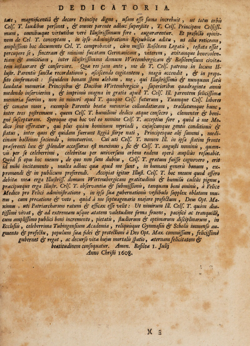 - D E D I C A T O R I A. ■>. , me, magnificentia fe decore Principe digno , ufam effie fama increbuit , ut iotm orbis Celf T. laudibus perfonet , fe omnes parente adhuc fuperjiite , T. Celf Principem Celfijji- mum, omnibmque virtutibus vere Illujlrijfimum fore , augurarentur. Et profe&o opinio¬ nem de Cei. T. conceptam , in ipfo adminifirationis Efipublica aditu , ut alia reticeam ^ amplijfmo hoc documento Cei. T. comprobavit, cum mijjis Ea fleam Legatis , tejlata ejfet t percupere fe , finceram fe minime fucatam Germanicam , veterem , avitamque benevolen¬ tiam fe amicitiam , inter illujlrijfimam domum Wirtembergicam fe Bafileenfium civita¬ tem injlaurare fe confervare. Qua res jam ante , me de T. Celf. patrono in locum ll- luftr. Parentis fan&a recordationis , afcifcendo cogitantem , magis accendit , fe in propo- fito confirmavit : fiquidem bonam jbem alebam , me > qui Illujlrijfimis fe nunquam fatis laudata memoria, Principibus fe Ducibus Wirtembergicis , fuperioribus quadraginta annis medendo infervierim , fe imprimis magna in gratia apud T. Celf. III. parentem felicijjima memoria fuerim, non in minori apud T. quoque Celf. futurum , Tuamque Celf. labores fe conatus meos , exemplo Parentis beata memoria collaudaturam , tra&atumque hunc 9 inter tres poftremum , quem Celf. T. humilime dedico atque confecro , clementer fe beni¬ gne fufcepturam. Speroque opus hoc vel eo nomine Celf. T. acceptius fore , quod a me Me¬ dico fene offeratur , qui plus quam hominum myriadi , cujufcunque gentis conditionis fe flatus , inter quos fe quidam fuerunt I{egia ftirpe nati , Principesque alij fummi, medi¬ cinam ha&enus faciendo , innotuerim. Cui uti Celf. T. nomen 'III. in ipfa fiatim fronte prafferenti lux fe jplendor acceffurus ejl maximus , Jic fe Celf. T. augufli nominis , quam¬ vis per fi celeberrimi , celebritas per univerfum orbem eadem opera amplius refonabit. Quod fi opus hoc meum , de quo non fum dubius , Celf. T. gratum fuiffe cognovero , erit id mihi incitamento , multa adhuc qua apud me funt , in humani generis bonum , ex¬ promendi fe in publicum proferendi. Accipiat igitur Illufi. Celf. T. hoc meum quod offer& debita mea erga Illufirijf domum Wirtembergicam gratitudinis fe humilis cultus pignus 9 pracipueque erga llluflr. Celf. T. obfirvantia fe fubmijfionis, tanquam boni ominisa Felice Medico pro Felici adminifiratione , in ipfo fua gubernationis vefiibulo fupplex oblatum mu¬ nus , cum precatione fe voto , quod a me feptuagenario majore profe&um , Deus Opt. Ma¬ ximus , uti Patriarcharum ratum fe efficax effie velit: Ut nimirum IU. Celf. T. quam diu- tijfime vivat, fe ad extremam ufque atatem valetudine firma fruens, pacifice ac tranquilli\ cum amplijjimo publici boni incremento, pietatis, /ludiorum fe optimarum difciplinarum, in Eccleftis , celeberrima Tubtngenfium Academia , reliquisque Gymnafiis fe Scholis immenfio au¬ gmento fe profe&u, populum fua. fidei fe prote&ioni a Deo Opt. Max. commiffum, felicifjime gubernet fe regat, ac decurfo vita hujus mortalis jfiatio, aternam felicitatem fe beatitudinem confiquatur. Arnen. Bafika i, Juli} Anno Chrifii i6o§» 1 X 3
