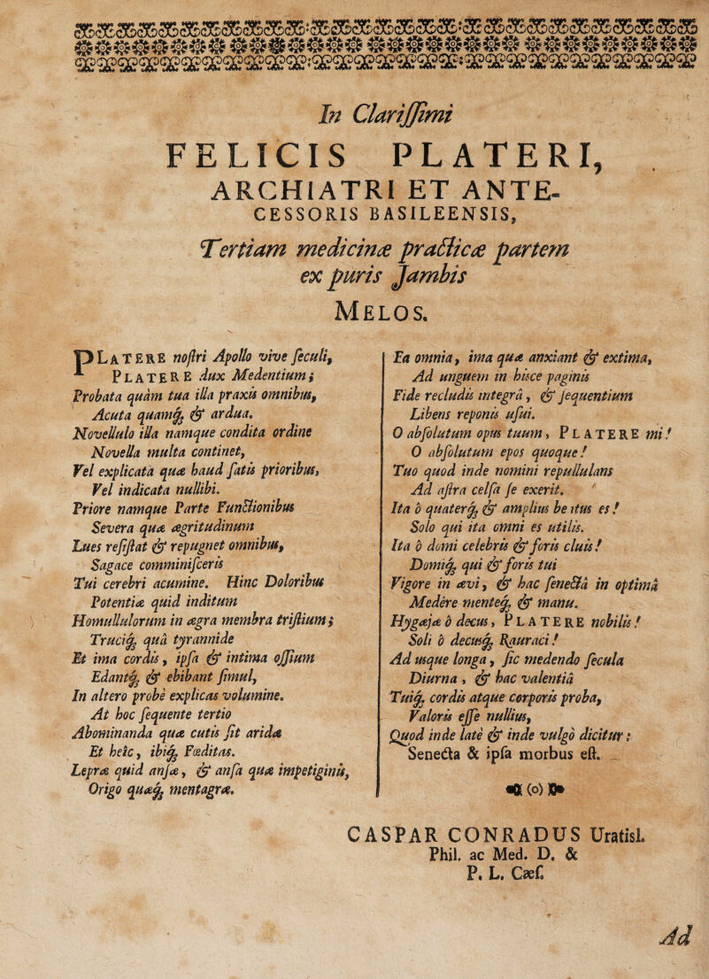 ###sl^ FELICIS PLATERI, ARCHIATRI ET ANTE- CESSORIS BASILEENSIS, Tertiam medicina prattica partem ex puris Jambis Melos. 13Latere noflri Apollo vive feculiy ^ PLATERE dux Me dentium $ Probata quam tua illa praxis omnibus, Acuta quamfo & ardua. Movellulo iUa namque condita ordine Novella multa continet, Vel explicata qua haud fatis prioribus, Vel indicata nullibi. Priore namque Parte FunBionibm Severa qua aegritudinum Lues reffiat & repugnet omnibus, Sagace comminifceris Tui cerebri acumine. Hinc Doloribus Potentia quid inditum Homullulorum in agra membra triflium $ Trucifa quii tyrannide Et ima cordis, ipfa & intima ojjium Edantfy & ebibant firnul, In altero probe explicas volumine. At hoc fequente tertio Abominanda qua, cutis Jit arida Et heic, ibicu Foeditas. Lepra quid anja, anfa qua impetiginis9 Origo qua% mentagra. Ea omnia, ima qua anxiant & extima, Ad unguem in hisce paginis Fide recludis integra, <& Jequentium Libens reponis ufui. 0 abfolutum opus tuum, PLATERE mi! 0 abfolutum epos quoque! Tuo quod inde nomini repullulans Ad ajira celfa fe exerit. Ita o quater % & amplius be itus es ! 5010 opii ita omni es utilis. Ita b domi celebris & foris cluis / Domife qui & foris tui Vigore in avi, & hac fene&d in optima Medere menteg, & manu. Hygaja b decus, PLATERE nobilis f 5011 b decmfy Rauraci! Ad usque longa, Jic medendo fecula Diurna , <& hac valentia Tuig, cordis atque corporis proba, Valoris ejfe nullius. Quod inde late inde vulgo dicitur i Senedta & ipfa morbus eft. «*(o))Q* CASPAR CONRADUS UratisL Phil. ac Med. D. & P. L. CseC