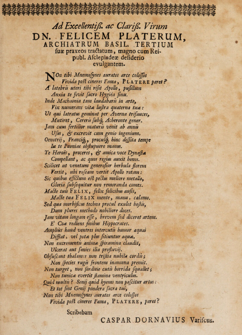 Ad Excellenti(5. ac Clar ifi. Virum DN. FELICEM PLATERUM, ARCHIATRUM BASIL. TERTIUM fuae praxeos traftatum, magno cum Rei- publ. Afclepiadeae defiderio evulgantem. tibi Mnemofynes auratos arce cotojjos - Vivida poft cineres Fama, PlATERE paret ? A latebris uteri tibi rijit Apollo, pufilium Anxia te fovit facro Hygiea finu. Inde Machaonia tam laudabaris in arte, Vix numerans vitee lujlra quaterna tuae: Ut qui latratus geminat per Averna trifauces, Mutiret, Cereris fub% Acheronte gener. Jam cum fertilior maturis venit ab annis UJus, & excrevit cum genio ingenium, Oenotri], Franciprocul% hinc dijjita tempe hi te Fceonias obfiupuere manus. Te Heroes, proceres, & amica voce Dynafla Compellant, ac quos regius auxit honos. Scilicet ut venetum generofior herbula florem Vertit y ubi rofeam vertit Apollo rotam: Sic quibus ejfi&um esi pe&us meliore metallo, Gloria fubfequitur non remoranda comes. Ma&e tuis Felix, felix felicibus au fis y Ma&e tua Felix mente, manu, calamo. Sed qua morbifleus techna procul exulet hoftls. Dum plures methodo nobiliore doces, Jam vitam longam effe, brevem fed diceret artem. Es Coa rediens finibus Hippocrates. Amplius haud ventres intercutls humor aquai Difflat i vel pota plus fitiuntur aqua. Non excrementis anima jpiramina claudit. Ulcerat aut finies ilia profluvij. Obfufcant thalamos non triflia nubila cordis $ ^ Non Jpecies rugis frontem inamoena premit. Non turget, non for diti e cutis horrida fqualkt y Non tunica evertit flamina ventriculus. Quid multis ? Senij quod hyems non pafeitur artus i Et tot fint Geni] pondera facra tui, Non tibi Mnemojynes auratos arce colofios Vivida poFl cineres Fama, Platere , paret? Scribebam CASPAR DORNAVIUS Varifcus.