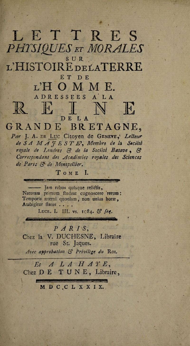 / LE T T R E S PHYSIQUES ET MORALES L’HISTOIREDEtATERRE ET DE l’H O MME. ADRESSEES A LA I 'N E DELA GRANDE BRETAGNE, Par J. A. DE Luc Citoyen de GeneveJ LeSieur de s ^ M ^ y E ST E\ Membre de /a Seciéiè royale de Londres S. de la Société Baîave , 6? Correspondant des Académies royales des Sciences de Paris ^ de Montpellier, Tome L 4 - Jam rébus quisque reliftîs, Naturara primum ftudeat cognoscere ’rerum : Temporis æterni qiioniain, non unius horæ, Ambigitur ftaïus .... Lucr. L III. VS. ICS4. â? Af. PARIS, Chez la V. DUCHESNE, Libraire rue St. Jaques. yivêc approbation privilège du Roi, Et A L A H A r E, Chez DE TUNE, Libraire,
