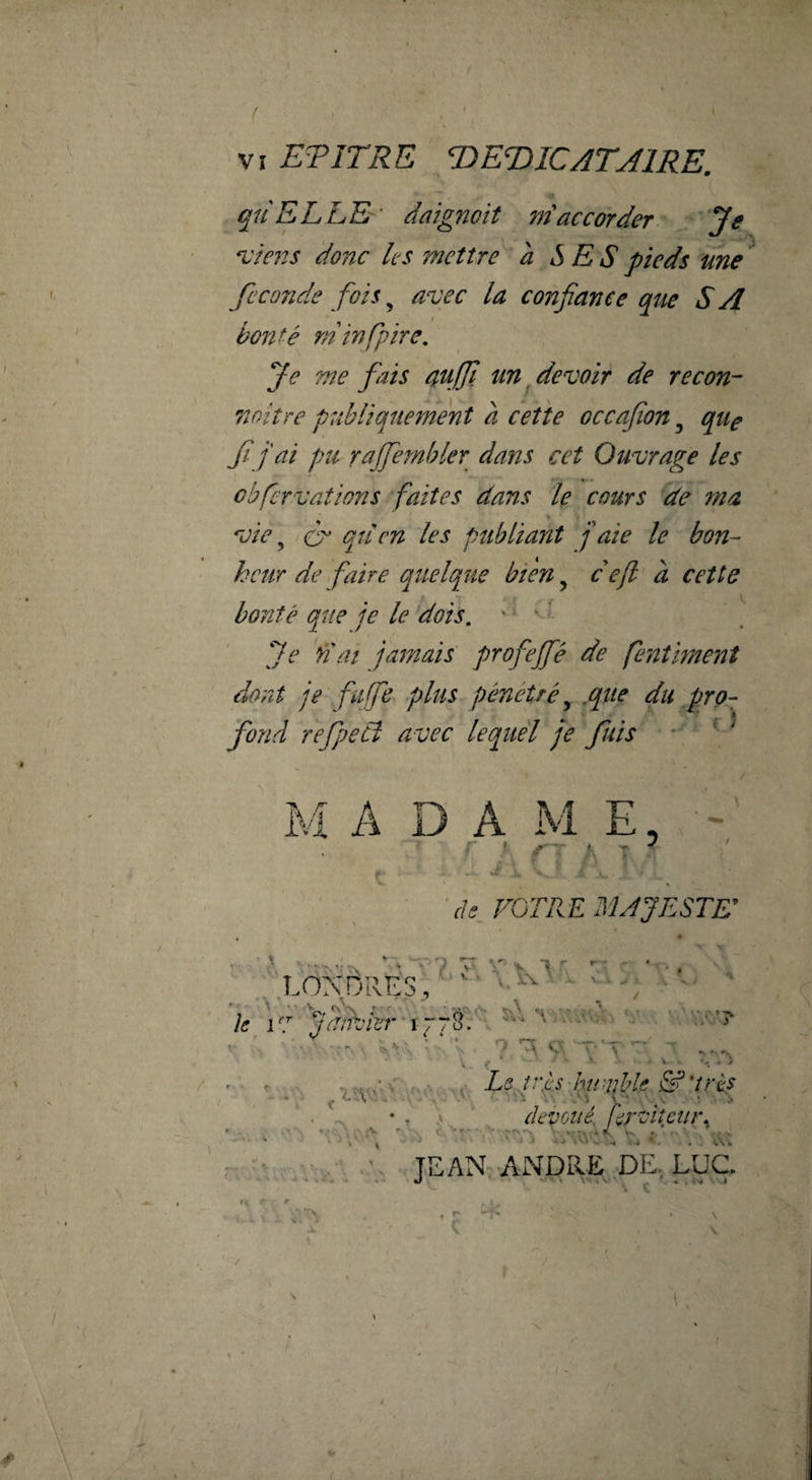 / . ■ VI ETITRE T^ETilCATAlRE. quELLE- daignoit m'accorder Je n:}ens donc les mettre à SES pieds une fécondé fois ^ avec la confiance que S A bonté min [pire. Je me fiais aujjl un ^devoir de recon- noitre publiquement a cette occafion, quç fij ai pu rajfiembler dans cet Ouvrage les cbfervaîions faites dans le cours de 77ta vie ^ (fi qtien les publiant f aie le bon¬ heur de faire quelque bien, c efi a cette bonté que je le dois. ' * ' ' Je dai jamais' profiefé de fienth7îent dont je fufe plus pénétré^ ,que du pro¬ fond refjecî avec lequel je fuis • ■ ^ M A D A M E, ' . f ^ i f V. FGTRE MAJESTE ; ,LONDRES, k V7 ^ W'’? 9 e -'T ' - K **■ ^ f i ' • LeJjès'humble 'très ... * . dei'ûué firditciir^ r: ^ ■ v TEANj ANDRe'dE, LUC. 14 ^ s... V ■. V:\ r. V V V \ (