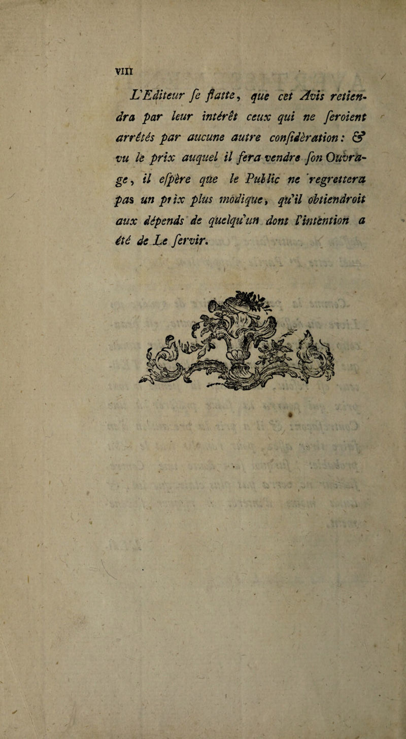 VIII / JÜEditeur fe flatte^ que cet Avis retîen* àra par leur intérêt ceux qui ne feroient ^ arrêtés par aucune autre confidèration : & vu le prix auquel il fera vendre fon Ouvra-- ge^ il efp'ère que le Pullic ne 'regrettera pa% un pfïx plus modique ^ qu'il ohtiendroit aux dépends’de quelqu'un dont Vintention a été de Le fervir. ■ \ I ■ . T «
