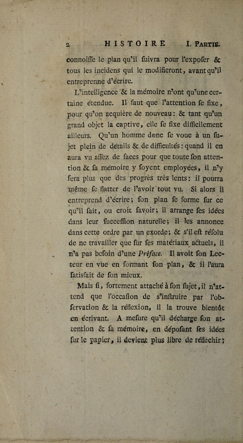 connoiiïe le plan qu’il fuivra pour Texpofer &amp; tous les incidens qui le modifieront, avant qu’il entreprenne d’écrire. L’intelligence '&amp; la mémoire n’ont qu’une cer¬ taine étendue. Il faut que l’attention fe fixe, pour qu’on acquière de nouveau : &amp; tant qu’un grand objet la captive, elle fe fixe difficilement ailleurs. Qu’un homme donc fe voue à un fu- jet plein de détails &amp; de difficultés : quand il en aura vu aflez de faces pour que toute fon atten¬ tion &amp; fa mémoire y foyent employées, il n’y fera plus que des progrès très lents: il pourra même fe flatter de l’avoir'tout vu. Si alors il entreprend d’écrire; fon plan fe forme fur ce qu’il fait, ou croit favpir; il arrange fes idées dans leur fucceifion naturelle; il les annonce dans cette ordre par un exorde; &amp; s'ileft réfolu de ne travailler que fur fes matériaux adtuels, il n’a pas befoin d’une Préface. Il avoit fon Lec¬ teur en vue en formant fon plan, &amp; il faura fatisfait de fon mieux. Mais fl, fortement attaché à fon fujet, il n’at- ‘ tend que Toccafion de s’inftruire par fob- fervation &amp; la réflexion, il la trouve bientôt en écrivant. A mefure qu’il décharge fon at¬ tention &amp; fa mémoire, en dépofant fes idées furie papier, il devient plus libre de réfléchir; /