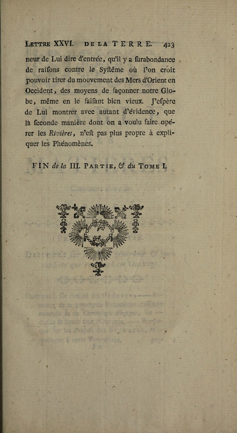 f Iettre XXVI. DE LA T E R R. E. '423 neur de Lui dire d’entrde,' qifil y a furabondance de raifons contre le Syftême où l’on croit pouvoir tirer du mouvement des Mers d’Orient en Occident, des moyens de façonner notre Glo¬ be, même en lé faifant bien vieux. J’efpère de Lui montrer avec autant d’évidence, que là fécondé manière dont on a voulu faire opé¬ rer les Rivières y n’eft pas plus propre à expli¬ quer les Phénomènes, , * ¥1^ delà III. Partie, &amp; du Tome L