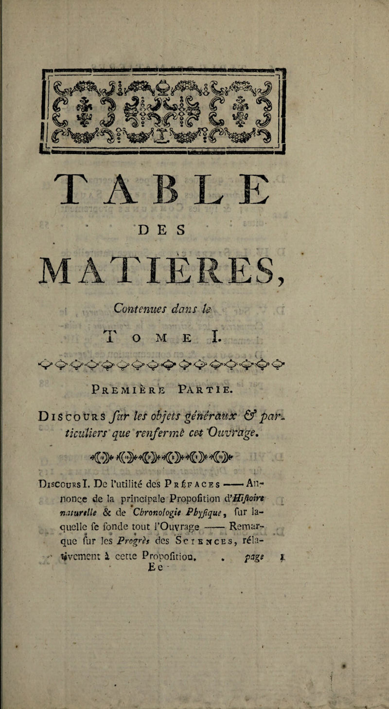 I i , • Contenues dans k- Tome !.. Première Partie. Di 3 Cours fur les objets ^énêràux^ &amp; pari ticuUers'que'renfermé cet 'Ouvrage. ’ ' I 'DiscoursI. De l’utilité des Préfaces — An¬ nonce de la principale Propofition iVHtJioire w • naturelle &amp; de Chronologie Pbyjîque y fur la¬ quelle fe fonde tout l’Ouvrage-Remar¬ que fur les des SctEîfCEs, réla- tivement à cetie ProDofitioo, . page i Eè T
