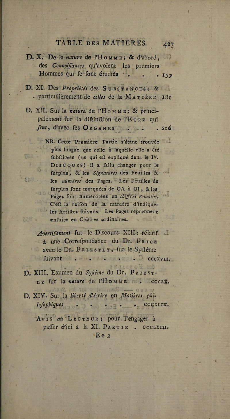 TABLE DES MATIERES. 427 D. X. De la nature de I’Homme; &amp; d’abord, des ConnpiJJancej qu*avoîent ^les premiers Hommes qui fe font étudiés , 159 r ' D, XI. Des-Ptoprièf^s des Substances; &amp; . particulièrement de celUs de la Matière jSi D. XII. Sur la nature. de THomme; &amp; princi¬ palement fur la diftinélion de TEtre qui fent, d^avec fes Organes . ; . 2c6 NB. Cette 'Première Partie s’étant trouvée plus longue que celle à laquelle elle a été fubftittiée (te qui efl expliqué dans le Discours).il a fallu changer pour le furplas, &amp; les Signatures des Feuilles &amp;• * les ntiméros des 'Pages. ^ Les” Feuilles de furplus font marquées* de OA à 01, &amp; les Pages font numérotées ^en‘ chiffres romàiits, C’efl: la raifDn'' de la manière ' d’indiquer ‘ les Artiftes fuivans. Les Pages reprennent enfuicc en Chiffres ©rdinaîres. Avertijfement fur le Discours XIII; .relatif Z à une Côrrcfpondauce du-Dr. Price avec le Dr. P r 12 s t l y , fur le Sy llêmc fuivant r cccxvir. D. XIII. Examen du Syjîémè du Dr. Priest- LY fur la nature de I’Homme s.- . ceexx. D. XIV. Sur 'la liberté d'écrire en Matières phi^ • s lofophiquts , . . • . .1 CÇQXLIX. Avis 'Lecteur; pour Téng;ager à paiTer d’ici à la XL Partie . ccclxhi, *Ee 2 \ A- .