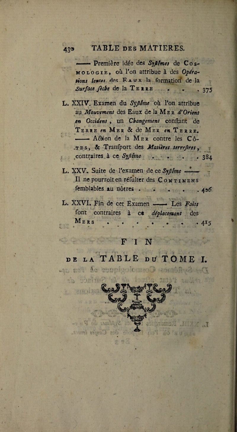 / 439 TABLE des MATIERES. — Première idée des Syfiêmn de C o s- M O L O GIE, OÙ l'oii attribue à des Opéra-^ üons tentât df*s R aux la formatioif de-la Surface fècbe de la Te ire • , . 3^5 • - ' •* . L. XXiy.'Examen du Syjilme où ?on attribue au Mouvement des Eaux de la Mer d*Orient * f en Occident , un Changement conftant 'de Terre en Mer &amp; de Mer ^h^Terre, —— Aéfcion de la Mer contre les Co¬ ûtes, &amp; Tranfpqrt des Matiires terrejlres, 7 ^ ,contraires..à et Syjlême ... * 384 L. XXV. Suite de Texamen de ce Syjîême —1—- - Il ne pourroit en réfulter des C o n t i n e n s femblables au nôtres . . ^. . 45^ * ki ' t'- L. XXVI, Fin de cet Examen — Les Faits font contraires à ce ^ déplacement des Mers • . . • 415 FIN DE LA TABLE DU TOME L V ■ » ‘ I ' ' : ■•i -5,- w T >V'nO --f) '■ 2.