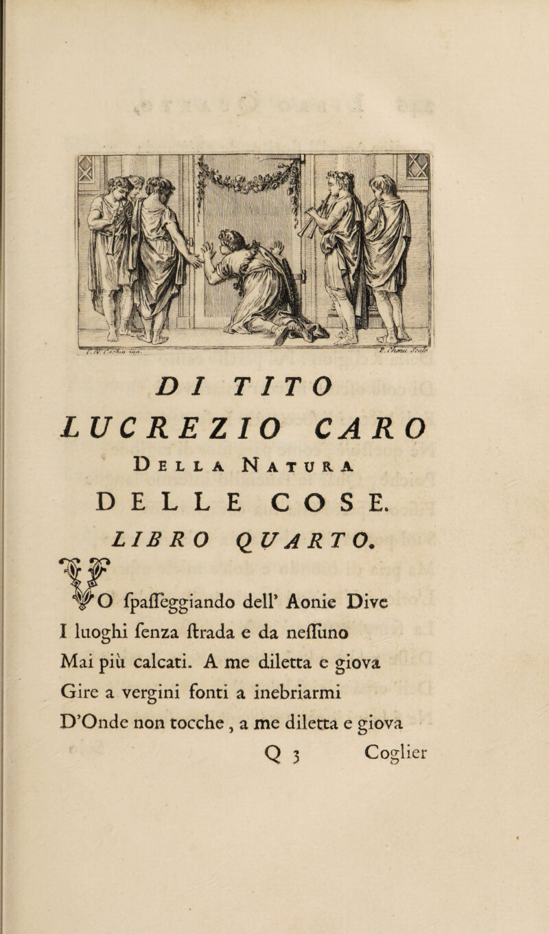 DI TITO LUCREZIO CARO Della Natura DELLE COSE. LIBRO QUARTO. W fO fpaflèggiando dell’ Aonie Dive I luoghi fenza ftrada e da neflùno Mai più calcati. A me diletta e giova Gire a vergini fonti a inebriarmi D’Onde non tocche, a me diletta e giova Q 3 Coglier