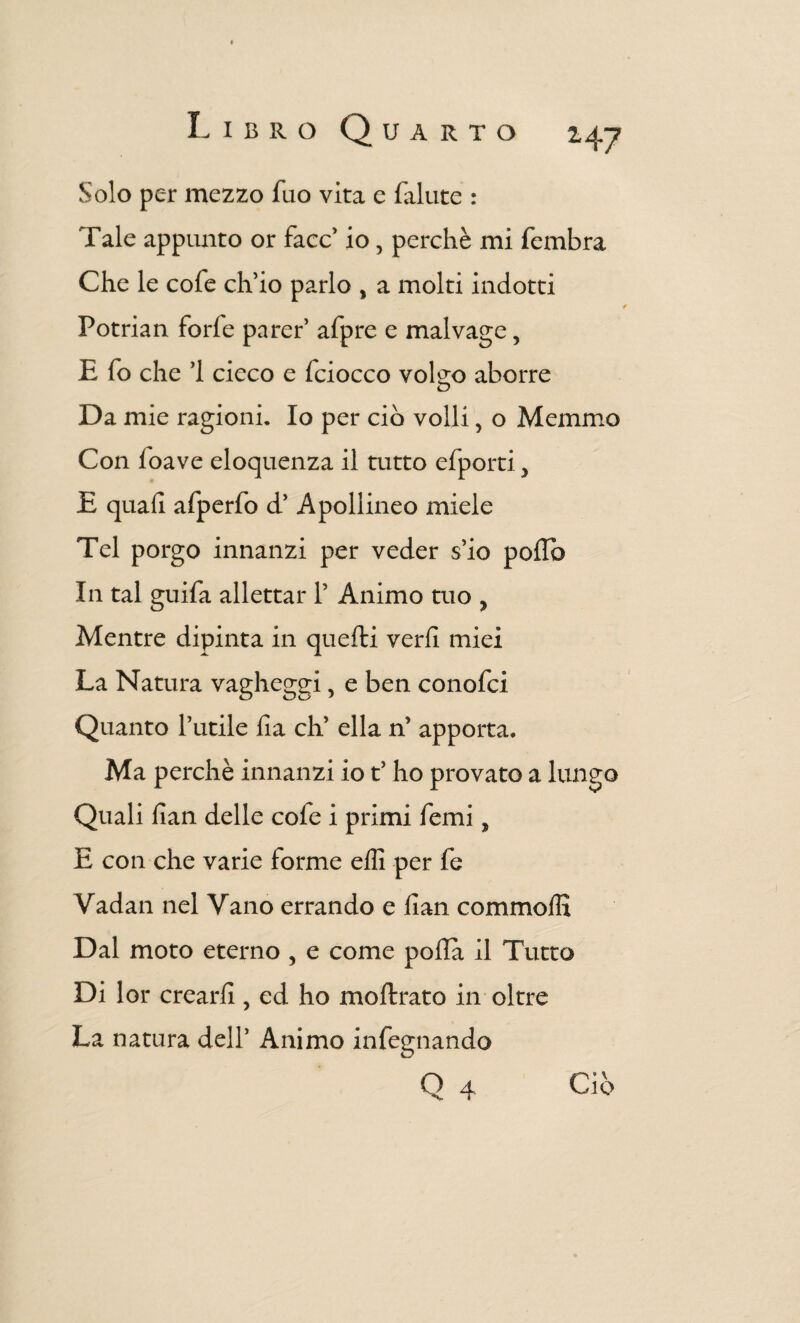 Solo per mezzo fuo vita e fallite : Tale appunto or face’ io 5 perchè mi fembra Che le cofe ch’io parlo , a molti indotti Potrian forfè parer’ afpre e malvage, E fo che ’l cieco e fciocco voi2:0 aborre o Da mie ragioni. Io per ciò volli, o Memnio Con loave eloquenza il tutto efporti, E quali alperfo d’ Apollineo miele Tel porgo innanzi per veder s’io pollò In tal guifa allettar 1’ Animo tuo , Mentre dipinta in quelli veri! miei La Natura vagheggi, e ben conofci Quanto l’utile Ila eh’ ella n’ apporta» Ma perchè innanzi io t’ho provato a lungo Quali lian delle cofe i primi femi, E con che varie forme elli per fe Vadan nel Vano errando e lian commolfi Dal moto eterno , e come polla il Tutto Di lor crearli, ed ho moflrato in oltre La natura delT Animo infegnando Q 4 Ciò