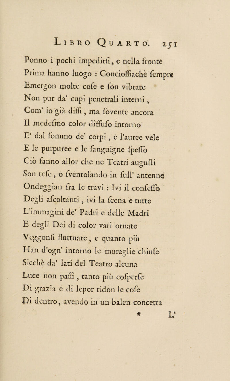 \ Libro Quarto. 2ji Ponno i pochi impedirli, e nella fronte Prima hanno luogo : Concioffiachè fempre Emei-gon molte cofe e fon vibrate Non pur da’ cupi penetrali interni, Com’ io già dilli, ma fovente ancora Il medefmo color diffufo intorno E/ dal fommo de’ corpi, e l’auree vele E le purpuree e le fanguigne fpeflo Ciò fanno allor che ne Teatri augnili O Son tele, o lventolando in full’ antenna Ondeggiali fra le travi ; Ivi il confeflb Degli afcoltanti, ivi la fcena e tutte L’immagini de’ Padri c delle Madri E degli Dei di color vari ornate Veggonfi fluttuare, e quanto più Han d ogn intorno le muraglie chiufe Sicché da’ lati del Teatro alcuna Luce non palli , tanto piu cofperfe Di grazia e di lepor ridon le cofe Pi dentro, avendo in un balen concetta * i v