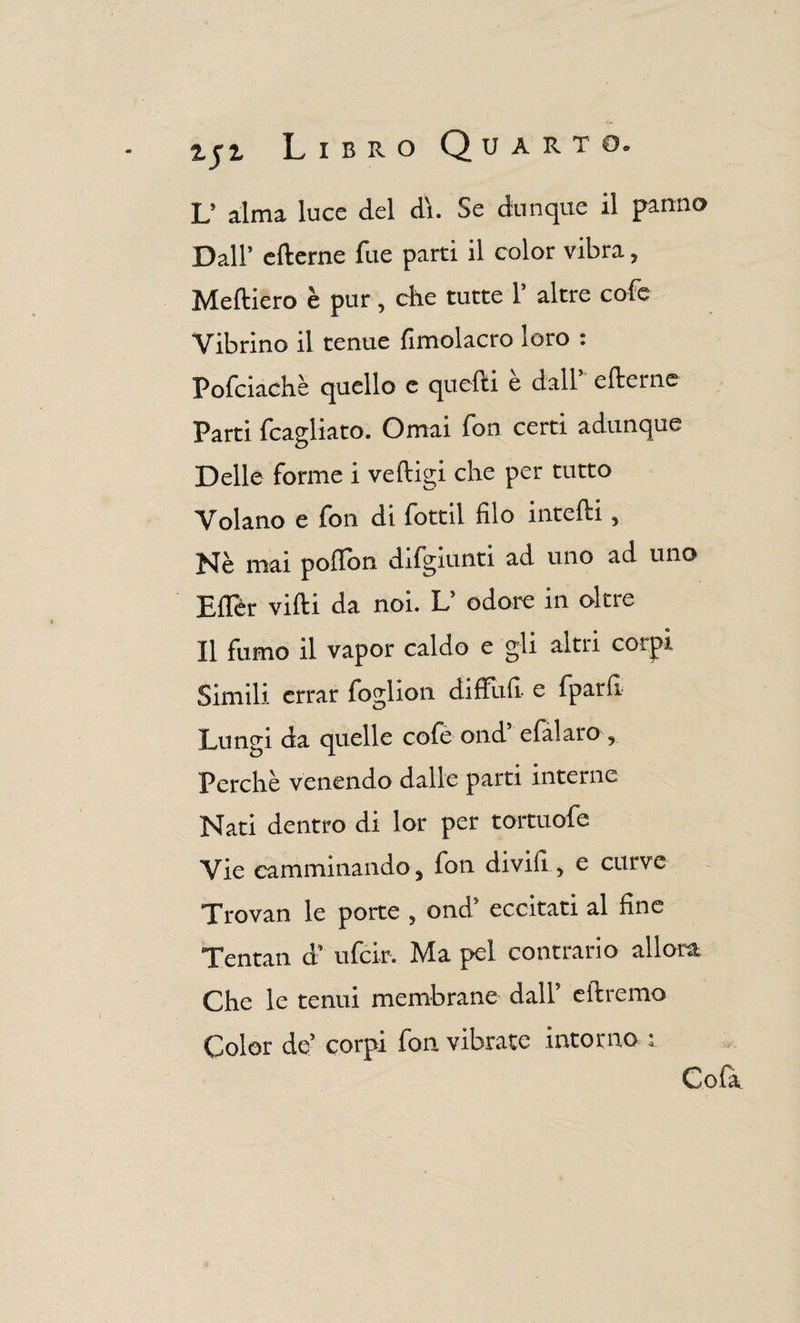L’ alma luce del di. Se dunque il panno Dall’ efterne fue parti il color vibra, Medierò è pur, che tutte 1’ altre cofe Vibrino il tenue fìmolacro ioro : Pofciachè quello e quelli è dall” efterne Parti fcagliato. Ornai fon certi adunque Delle forme i veftigi che per tutto Volano e fon di fottìi filo intefti, Nè mai poflon difgiunti ad uno ad uno Eller vidi da noi. L’ odore in oltre Il fumo il vapor caldo e gli altri corpi Simili errar foglion diffufi e fparfi Lungi da quelle cofe ond’ efal aro, Perchè venendo dalle parti interne Nati dentro di lor per tortuofe Vie camminando, lon divifi, e curve Trovan le porte , ond’ eccitati al fine Tentali d” ufcir. Ma pel contrario allora Che le tenui membrane dall’ eftremo Color de’ corpi fon vibrate intorno ;