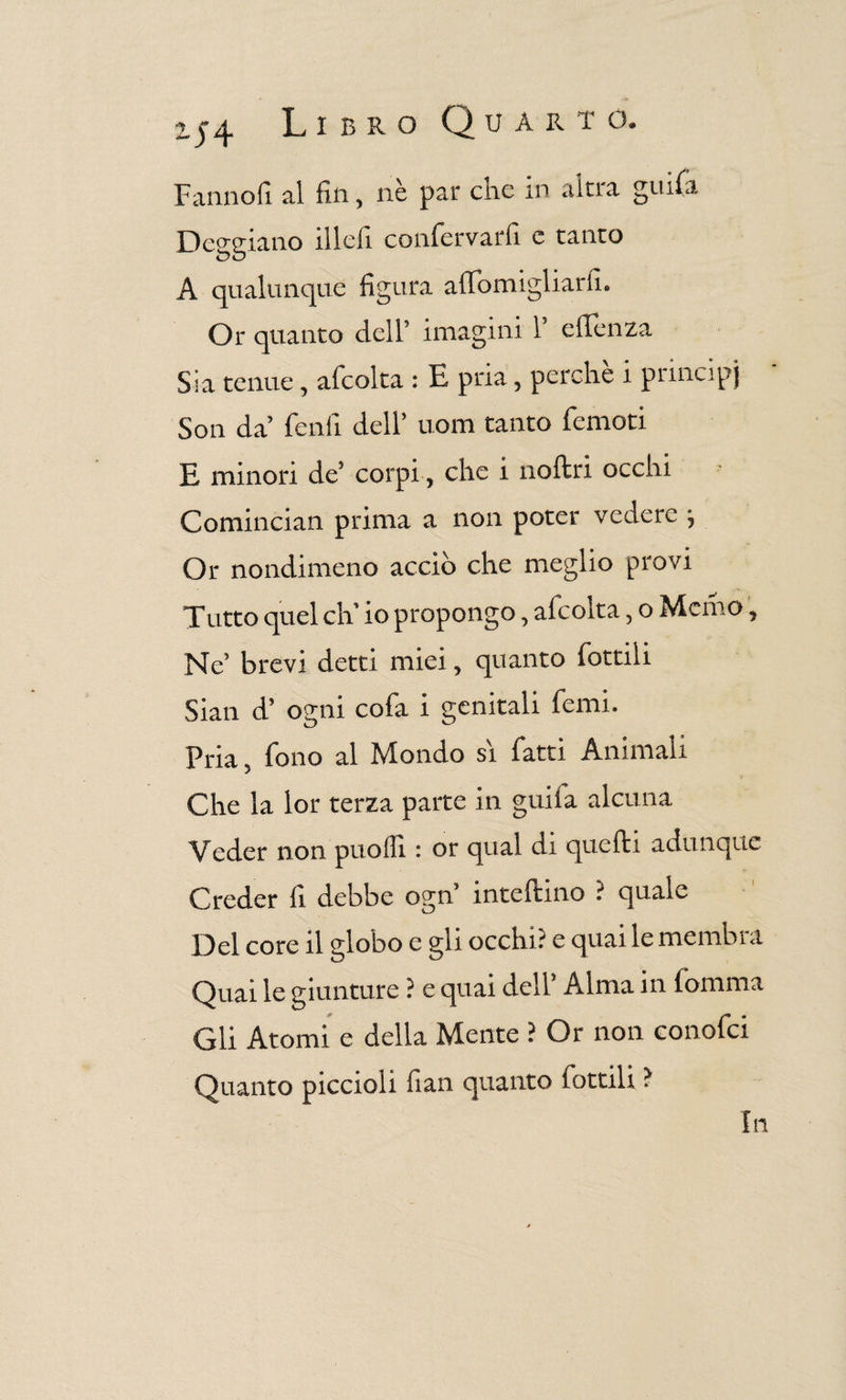 Fanno fi. al fin, nè par cne in altra grufa Deggiano illcfi confervarfi c tanto A qualunque figura aflfomigliarfi. Or quanto dell’ imagini 1 efienza Sia tenue , afcolta : E pria, perche i principi Son da fenfi dell’ uom tanto femori E minori de5 corpi, che i noftri occhi Comincian prima a non poter vedere \ Or nondimeno acciò che meglio provi Tutto quel eli io propongo, afcolta, o Memo, Ne brevi detti miei, quanto fottili Siati d’ ogni cofa i genitali femi. Pria, fono al Mondo si fatti Animali Che la ior terza parte in gmia alcuna Veder non può Ili : or qual di quelli adu nque Creder fi debbe ogn inteftino ? quale Del core il globo e gli occhi? e quai le membra Quai le giunture ? e quai dell* Alma in fomma Gii Atomi e delia Mente ? Or non conofci Quanto piccioli fiali quanto lottili ? In