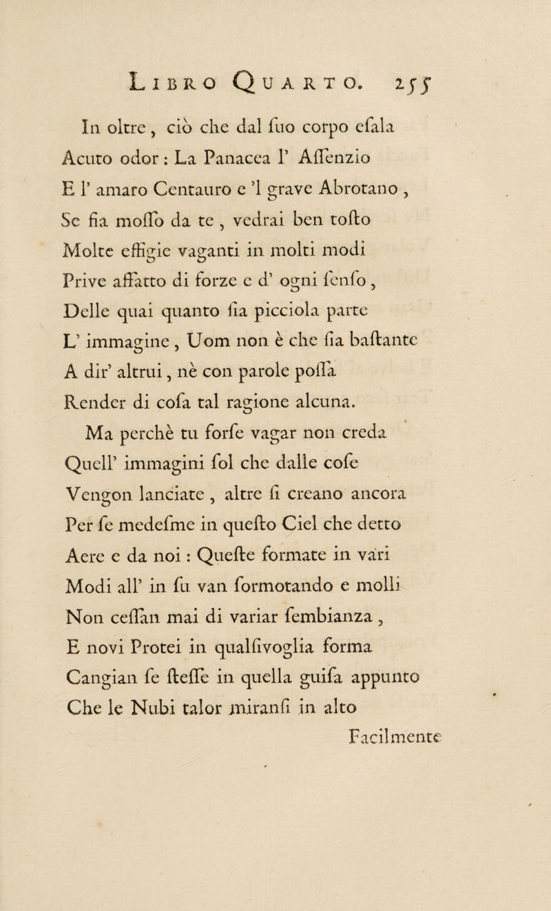 Ia oltre y ciò che dal duo corpo efala Acuto odor : La Panacea V A delizio E T amaro Centauro e ’1 grave Abrotano , Se da modo da te 5 vedrai ben rodo Molte effigie vaganti in molti modi Prive affatto di forze e d’ ogni lenio, Delle quai quanto da picciola parte L1 immagine , Uom non è che da badante A dir altrui, nè con parole polla Render di coda tal ragione alcuna. Ma perchè tu forfè vagar non creda Quell’ immagini fol che dalle cofe Vengon lanciate , altre d creano ancora Per fe medefme in quedo Ciel che detto Aere e da noi : Quede formate in vari Modi all5 in fu van formotando e molli Non cedan mai di variar fembianza, E novi Protei in qualdvoglia forma Cangiali fe deffe in quella guida appunto Che le Nubi talor mirandi in alto Facilmente