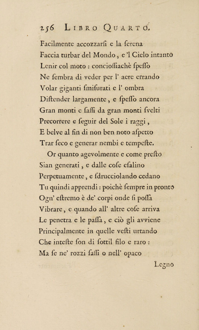 Facilmente accozzarli e la ferena Faccia turbar del Mondo 5 e 1 Cielo intanto Lenir col moto : concioillachè fpeflb Ne fembra di veder per V aere errando Volar riganti fmifurati e T ombra O <D Diftender largamente * e fpeffo ancora Gran monti e falli da gran monti fvelti Precorrere e fegnir del Sole i raggi, E belve al fin di non ben noto afperco Trai* fece e generar nembi e temprile. Or quanto agevolmente e come prello Sian generati, e dalle cofe efalino Perpetuamente, e fdracciolando cedano Tu quindi apprendi : poiché Tempre in pronto Ogif diremo è de5 corpi onde fi polla Vibrare, e quando all* altre cofe arriva Le penetra e le palla, e ciò gli avviene Principalmente in quelle velli urtando Che intelle fon di fottìi filo e raro : Ma fe ne' rozzi falli o nell' opaco Legnò