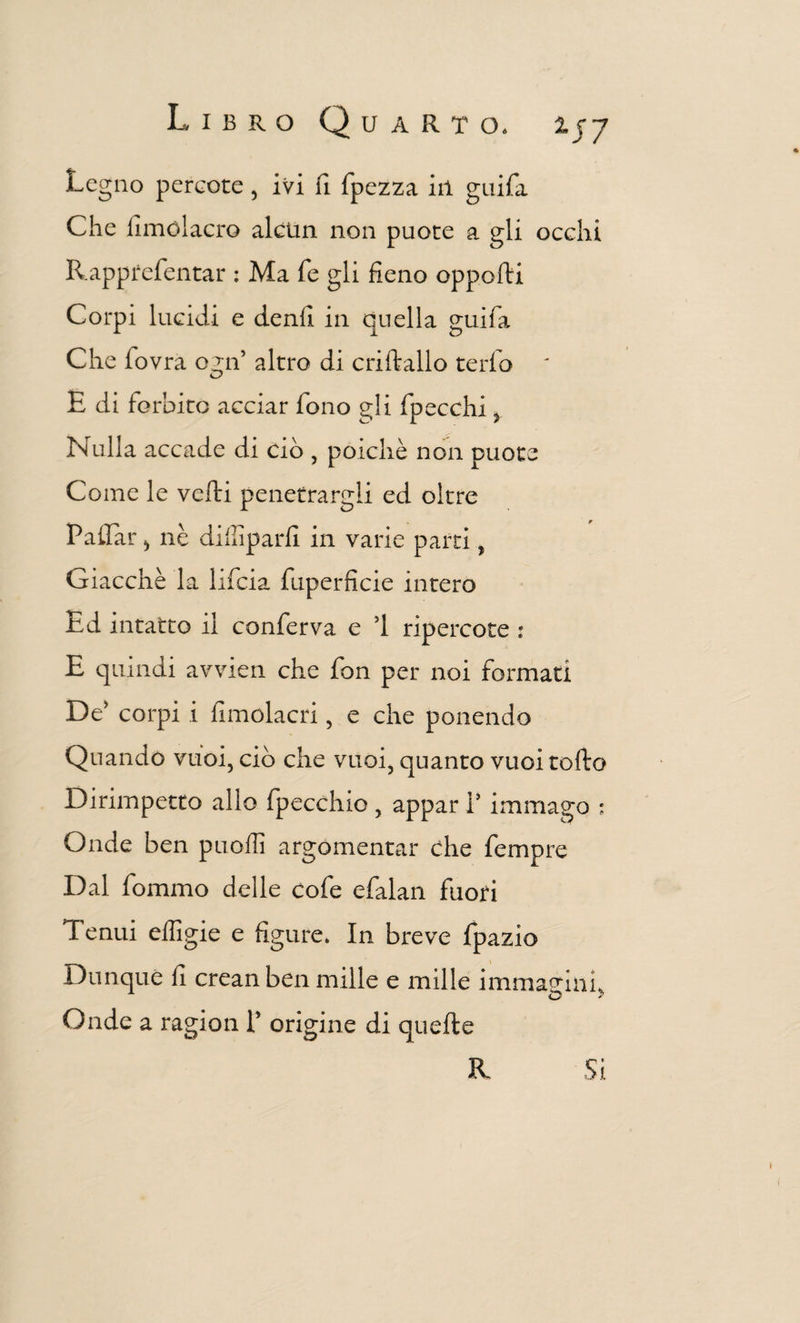 Legno pereote , ivi fi fpezza ili guifa Che fimólacro alcun non puote a gli occhi Rapprefentar ; Ma fé gli fieno opporti Corpi lucidi e denfi in duella guifa Che fovra 02:11’ altro di criftallo terfo ' E di forbito acciar fono gli fpecchi y Nulla accade di ciò , poiché non puote Come le vefti penetrargli ed oltre P aliar ^ nè diffiparfi in varie parti, Giacché la lifcia fuperficie intero Ed intatto il conferva e ’l ripercote : E quindi avvien che fon per noi formati De’ corpi i fimolacri, e che ponendo Quando vuoi, ciò che vuoi, quanto vuoi torto Dirimpetto allo fpecchio, appar 1’ immago : Onde ben puoffi argomentar che fempre Dal fommo delle cofe efalan fuori Tenui effigie e figure. In breve fpazio Dunque fi crean ben mille e mille immagini. Onde a ragion 1’ origine di quefte R Si