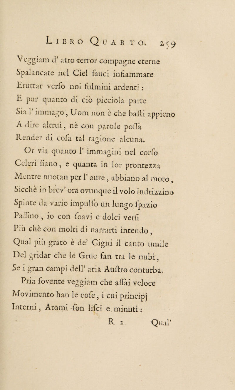 z)9 Veggiam d’ atro-terror compagne eterne Spalancate nel Ciel fauci infiammate Eruttar verfo noi fulmini ardenti : •t pur quanto di ciò picciola parte Sia i immago , Uom non è che baiti appieno A dire altrui, nè con parole polla Render di cofa tal ragione alcuna. Or via quanto 1’ immagini nel corfo Celeri fiano, e quanta in lor prontezza Mentre nuotati per 1’ aure, abbiano al moto $ Siccne in brev ora ovunque il volo indirizzino Spinte da vario impulfo un lungo fpazio Pallino } io con foavi e dolci ve rii Piu chè con molti di narrarti intendo Qual piu grato e de’ Cigni il canto umile Del gridar clic le Grue fan tra le nubi, Se i gran campi dell’ aria Aulirò conturba. Pria fovente veggiam che affai veloce Movimento han le cofe, i cui principj interni, Atomi fon lifci e minuti : R z Qual’