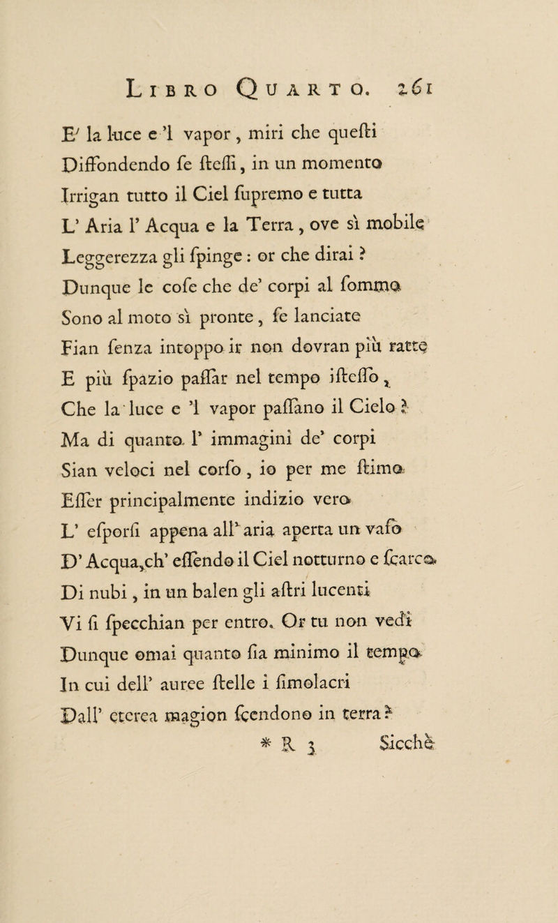 E' la luce e ’1 vapor , miri che quelli Diffondendo fé Udii, in un momento Irrigan tutto il Ciel fupremo e tutta L’ Aria l’Acqua e la Terra, ove sì mobile Leggerezza gli fpinge : or che dirai ? Dunque le cole che de’ corpi al fommo Sono al moto sì pronte, fe lanciate Fian lenza intoppo ir non dovran più ratte E più fpazio paflar nel tempo iltelìb, Che la luce e ’l vapor padano il Cielo ? Ma di quanto. 1’ immagini de’ corpi Sian veloci nel cario, io per me dima Eller principalmente indizio vera L’ elporli appena all1 aria aperta un vafo D’ Acqua,ch’ ellèndo il Ciel notturno e (carco, Di nubi, in un balen gli altri lucenti Vi li Ipecchian per entro. Or tu non vedi Dunque ornai quanto Ila minimo il tempo In cui dell’ auree Itelle i lìmolacri Dall’ eterea naagion fcendon© in terra ? * R 3 Sicché