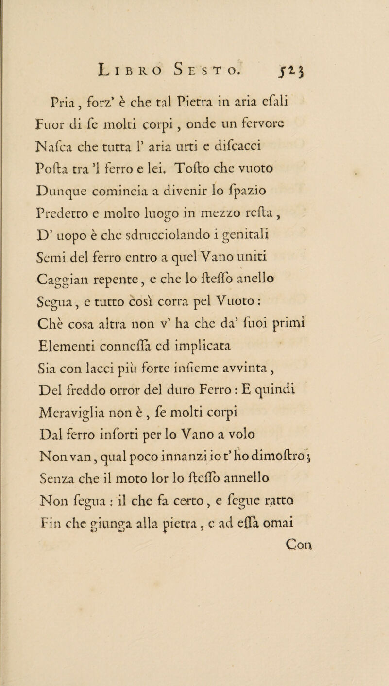 Pria 5 forz* è che tal Pietra in aria efali Fuor di fé molti corpi, onde un fervore Naica che tutta P aria urti e difcacci Pofta tra ’1 ferro e lei, Tofto che vuoto Dunque comincia a divenir lo fpazio Predetto e molto luo^o in mezzo refta, D’ uopo è che sdrucciolando i genitali Semi del ferro entro a quel Vano uniti Caggian repente, e che lo fteffo anello Segua, e tutto così corra pel Vuoto ; Chè cosa altra non v’ ha che da1 fuoi primi Elementi conneffa ed implicata Sia con lacci più forte infieme avvinta, Del freddo orror del duro Ferro : E quindi Meraviglia non è , fe molti corpi Dal ferro inforti per lo Vano a volo Non van, qual poco innanzi io t’ho dimoftro \ Senza che il moto lor lo fteffo annello Non fegua : il che fa corto, e fegue ratto Fin che giunga alla pietra , e ad effa ornai Con