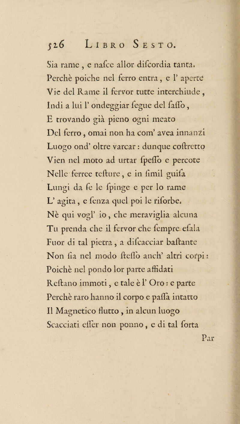 Sia rame , e nafce allor difcordia tanta. Perchè poiché nel ferro entra, e V aperte Vie del Rame il fervor tutte interchiude, Indi a lui V ondeggiar fegue del faffo , E trovando già pieno ogni meato Del ferro 5 ornai non ha coni' avea innanzi Luogo ond’ oltre varcar : dunque coftrettq Vien nel moto ad urtar lpeffo e percote Nelle'ferree tefture, e in fimi! guifa Lungi da fe le fpinge e per lo rame L' agita , e fenza quel poi le riforbe* Nè qui vogP io > che meraviglia alcuna Tu prenda che il fervor che fempre e fi! a Fuor di tal pietra i a difcacciar badante Non fia nel modo deflb aneli altri corpi : Poiché nel pondo lor parte affidati Re ila no immoti 5 e tale è 1’ Oro : e parte Perchè raro hanno il corpo e palla intatto Il Magnetico flutto , in alcun luogo Scacciati effer non ponilo, e di tal folta