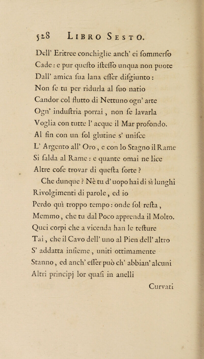 Dell’ Eritree conchiglie aneli' ei lo min e rfo Cade : e pur quello iftello unqua non puote Dall’ amica fu a lana efler di friunto : D Non fé tu per ridurla al Tuo natio Candor col flutto di Nettuno osrn’ arte o Ogn’ induftria porrai, non fe lavarla Voglia con tutte P acque il Mar profondo. Al fin con un fol glutine s’ unifee V Argento alP Oro , e con lo Stagno il Rame Si falda al Rame : e quante ornai ne lice Altre cofe trovar di quefta forte ? Che dunque ? Nè tu d5 uopo hai di si lunghi Rivolgimenti di parole , ed io Perdo qui troppo tempo : onde fol refta, Memmo 5 che tu dal Poco apprenda il Molto. Quei corpi che a vicenda han le tefture Tai, che il Cavo delP uno al Pien delP altro S’ addatta infleme, uniti ottimamente Stanno 5 ed aneli eller può eh5 abbiali alcuni Altri principi lor quali in anelli Curvati