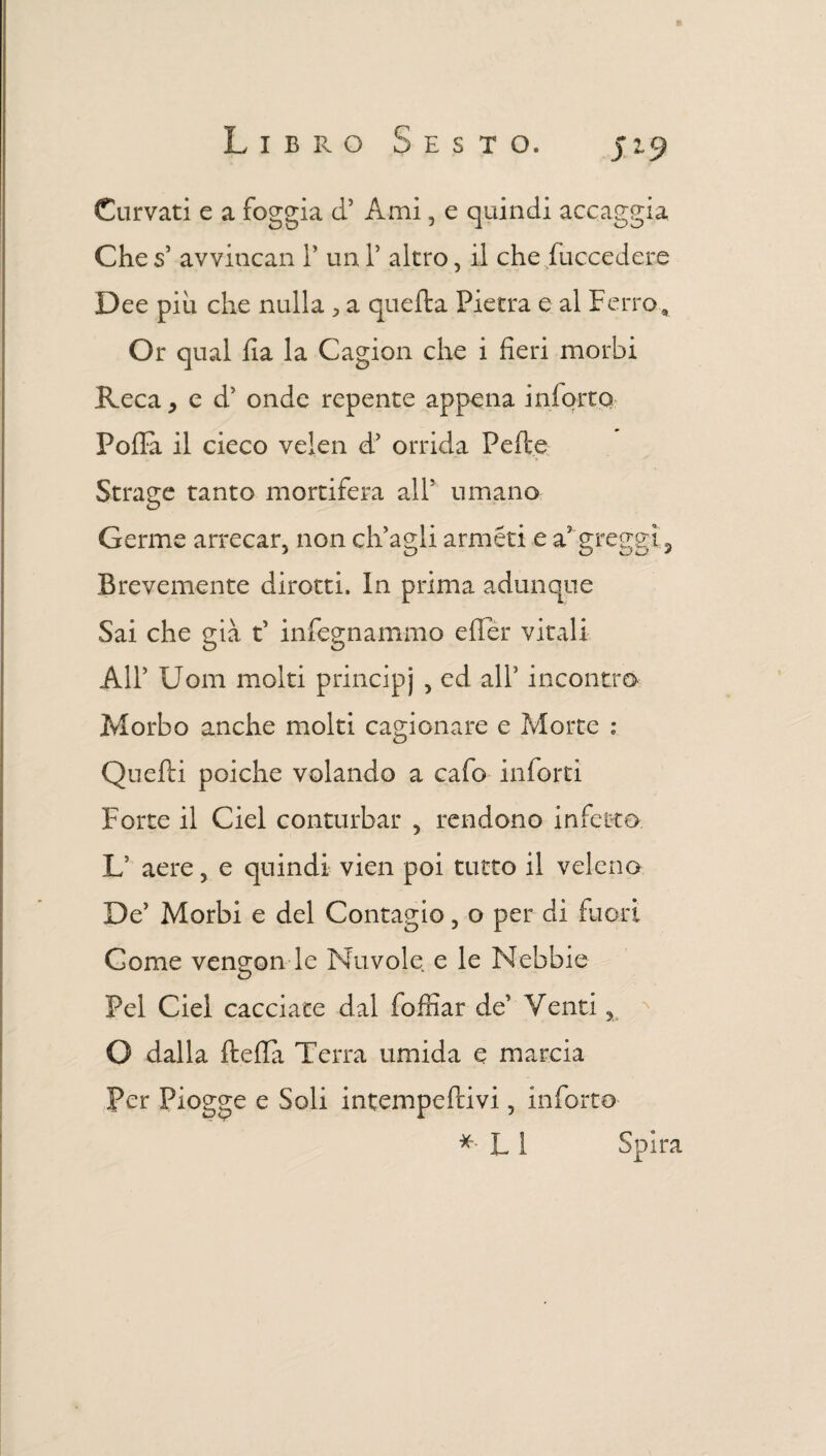 Curvati e a foggia ci3 Ami 5 e quindi accaggia Che s3 avvincali 1’ un l3 altro, il che Succedere Dee piu che nulla > a quella Pietra e al Ferro * Or qual fi a la Cagion che i fieri morbi Reca * e d3 onde repente appena inlortq Polla il cieco velen d3 orrida Pelle Strage tanto mortifera all7 umano Germe arrecar, non ch'agli anneri e a3 greggi 2 Brevemente dirotti. In prima adunque Sai che già t3 infognammo effèr vitali All3 Uom molti principi 5 cc^ incontro Morbo anche molti cagionare e Morte : Quelli poiché volando a cafo inforti Forte il Ciel conturbar , rendono infetto L aere 5 e quindi vien poi tutto il veleno De3 Morbi e del Contagio, o per di fuori Come vengon le Nuvole e le Nebbie Pel Ciel cacciate dal Soffiar de3 Venti % O dalla ftella Terra umida e marcia Per Piogge e Soli intempcflivi, inferro * L 1 Spira