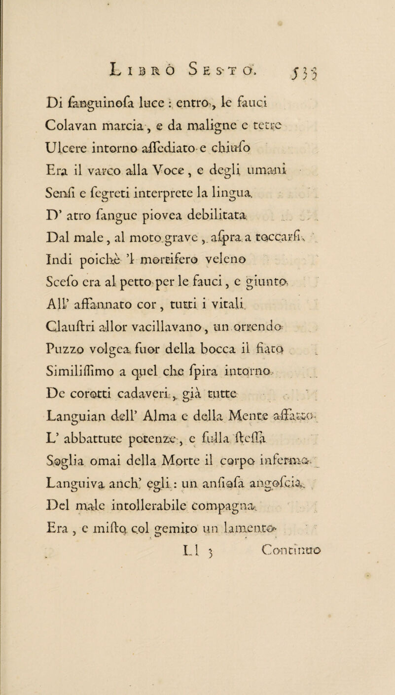 Librò S e s-t o, 3*33 Di fanguinofa luce : entro-, le fauci Colavan marcia, e da maligne e tetre Ulcere intorno affediato e chiufo Era il varco alla Voce, e degli umani Senii e fegreti interprete la lingua D’ atro fangue piovea debilitata . _ .. Dal male, al moto grave afpra a toccar fi. Indi poiché ’l mortifero veleno Scefo era al petto per le fauci, e giunto Ali’ affannato cor, tutti i vitali. Clauftri all or vacillavano, un orrendo Puzzo volgea fuor della bocca il fiata Similiflimo a quel che fpira intorno De corotti cadaveri,, già tutte Languian dell’ Alma e della Mente affatto L’ abbattute potenze, e filila ftcffi Soglia ornai della Morte il corpo inferma- Languiva anch’ egli: un anfiafa annaffia Del male intollerabile compagna. Era , e mirto col gemito un lamenta*