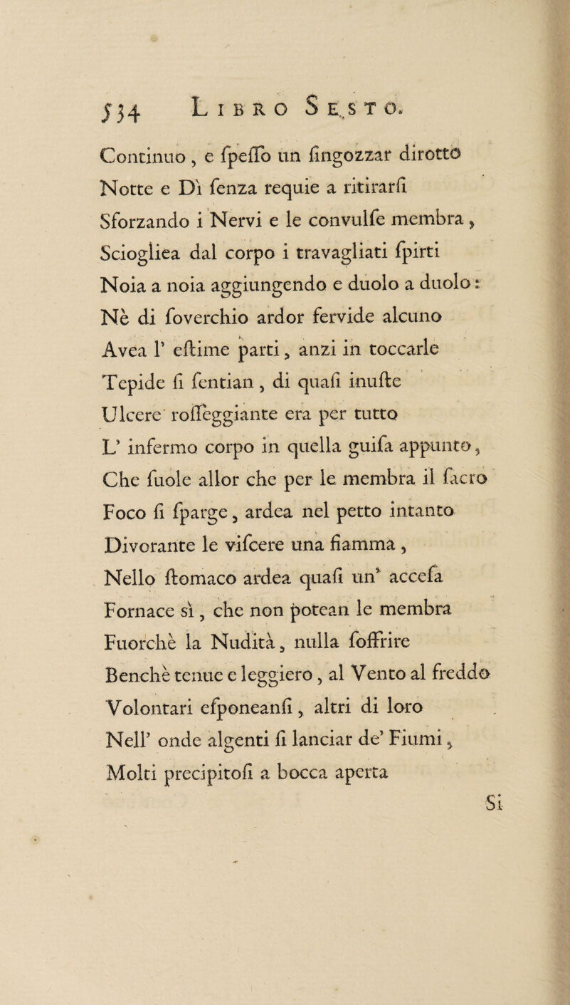 r j 34 Libro S e..s t o. Continuo, e fpeifo un {ingozzar dirotto Notte e Dì fenza requie a ritirarli Sforzando i Nervi e le convulfe membra > Sciogliea dal corpo i travagliati fpirti Noia a noia aggiungendo e duolo a duolo : Nè di foverchio ardor fervide alcuno Avea F eftime parti , anzi in toccarle Tepide fi fentian, di quali inufte Ulcere' roffeggiante era per tutto U infermo corpo in quella guifa appunto 3 Che fuole allor che per le membra il facro Foco fi fparge 3 ardea nel petto intanto Divorante le vifcere una fiamma 5 Nello ftomaco ardea quali un* accefa Fornace sì 5 che non potean le membra Fuorché la Nudità, nulla foffrire Benché tenue e leggiero, al Vento al freddo Volontari efponeanfi, altri di loro Neil5 onde algenti fi lanciar de5 Fiumi 3 Molti precipito!! a bocca aperta Si