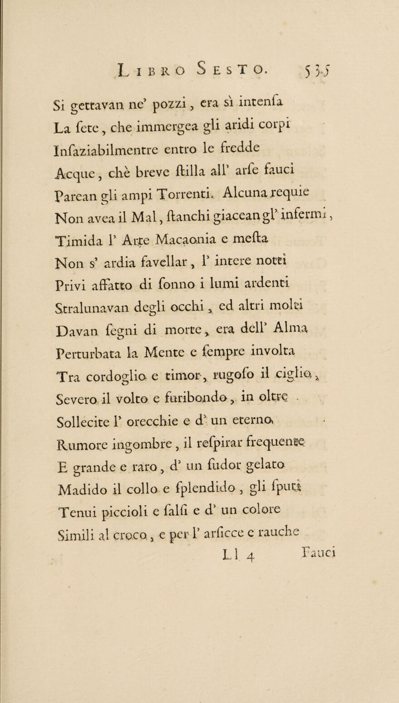 Si gettavan ne’ pozzi, era si intenia La fece, che immergea gli aridi corpi Infaziabilmentre entro le fredde Acque, che breve filila all arfe fauci Parean gli ampi Torrenti. Alcuna requie Non avea il Mal, fianchi giaceangl infermi, Timida 1’ Arte Macaonia e meila Non s’ ardia favellar, 1’ intere notti Privi affatto di fonilo 1 lumi ardenti Stralunavan degli occhi , ed altri molti Davan fegni di morte, era dell’ Alma Perturbata la Mente e fempre involta Tra cordoglio e timor, rugofo il ciglio. Severo il volto e furibondo, in oltre . Sollecite 1’ orecchie e d’ un eterno, Rumore ingombre , il refpirar frequente E grande e raro, d’ un fudor gelato Madido il collo e fplendido , gli fputi Tenui piccioli e falli e d un colore Simili al croco., e per 1’ arficce e rauche L1 4 Fatici