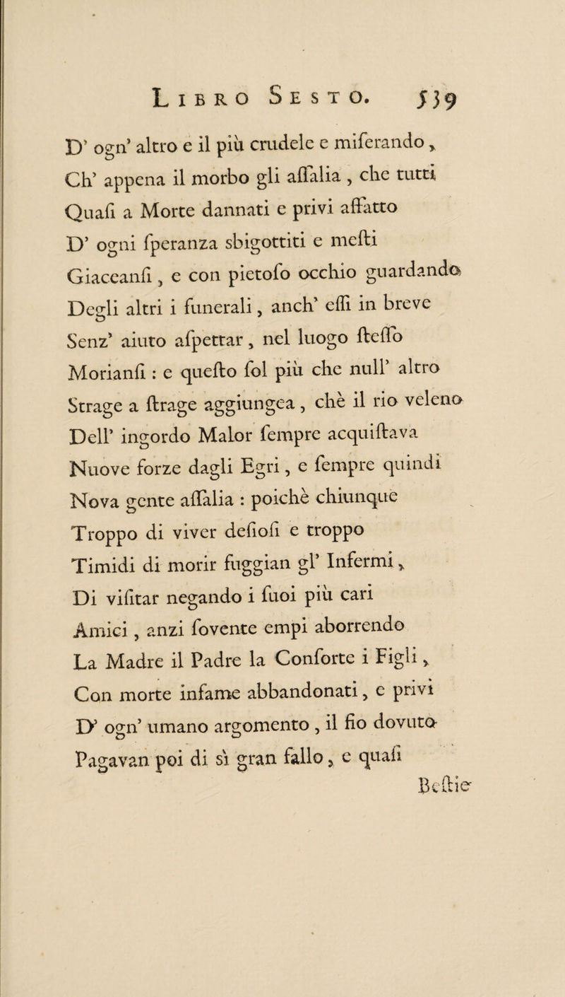 D’ ogn’ altro e il più crudele e miferando y Ch’ appena il morbo gli aflalia , che tutti Quali a Morte dannati e privi affatto D’ ogni fperanza sbigottiti e mefti Giaceanff, e con pietofo occhio guardando Desrli altri i funerali, aneli effi in breve Senz* aiuto afpettar > nel luogo fteflo Morianfi : e quello lol piu che nuli alno Strage a ftrage aggiungea, chè il rio veleno Dell’ ingordo Malor Tempre acquiftava Nuove forze dagli Egri, e Tempre quindi Nova gente ailalia : poiché chiunque Troppo di viver defiofi e troppo Timidi di morir fuggian gl’ Infermi* Di vilìtar negando i Tuoi piu cari Amici, anzi Tovente empi aborrendo La Madre il Padre la Conforte i Figli > Con morte inlame abbandonati > e privi D5 ogn umano argomento , il fio dovuto Pagavan poi di sì gran fallo y e quali