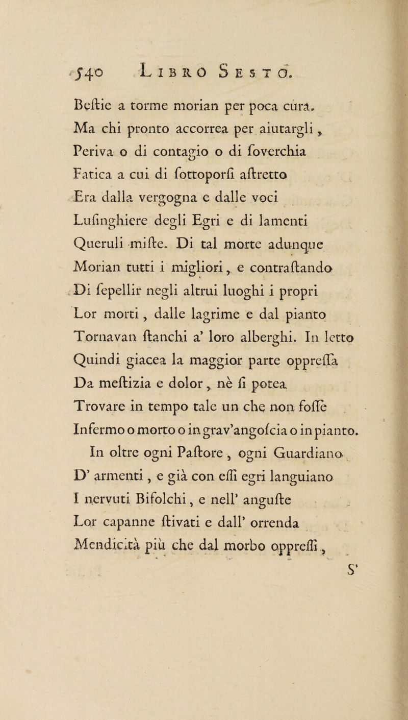 Beftie a torme morian per poca cura» Ma chi pronto accorrea per aiutargli y Periva o di contagio o di foverchia Fatica a cui di fottoporfi. aftretto Era dalla vergogna e dalle voci Lufmghiere degli Egri e di lamenti Queruli mille. Di tal morte adunque Morian tutti i migliorie contra (landa , Di fepellir negli altrui luoghi i propri Lor morti, dalle lagrime e dal pianto Torna vali fianchi a* loro alberghi. In letto Quindi giacea la maggior parte opprefTa Da meflizia e dolor y nè fi potea Trovare in tempo tale un che non folle Infermo o morto o in grav’angofcia o in pianto In oltre ogni Pallore , ogni Guardiano D5 armenti ? e già con efli egri languiano I nervini Bifolchi, e nell’ angufle Lor capanne flivati e dall* orrenda Mendicità piu che dal morbo oppreffi, S