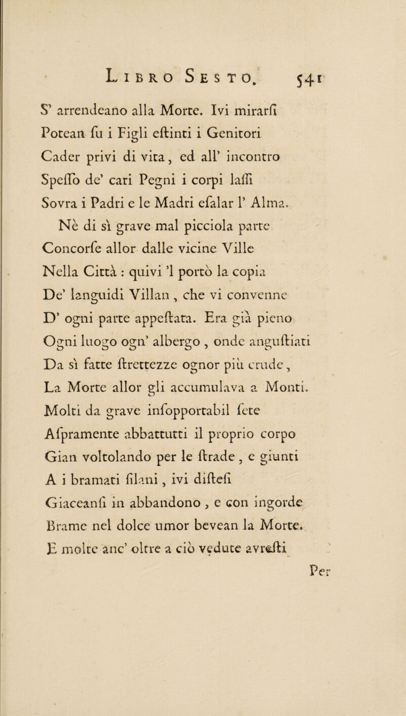 S’ arrandearlo alla Morte. Ivi mirarli Potean fu i Figli eftinti i Genitori Cader privi di vita, ed all’ incontro Spello de’ cari Pegni i corpi lalfi Sovra i Padri e le Madri efalar 1’ Alma. Nè di si grave mal picciola parte Concorfe allor dalle vicine Ville Nella Città : quivi ’l portò la copia De’ languidi Villan , che vi convenne D’ ogni parte appellata. Era già pieno Ogni luogo ogn5 albergo , onde anguftiati D a sì fatte ftrettezze ognor più crude, La Morte allor gli accumulava a Monti, Molti da grave infopportabil fete Altramente abbattuta il proprio corpo Gian voltolando per le ftrade , e giunti A i bramati filani, ivi dirteli Giaceanfi in abbandono * e con ingorde Brame nel dolce umor bevean la Morte, E molte anc oltre a ciò vedute avrcfti Per