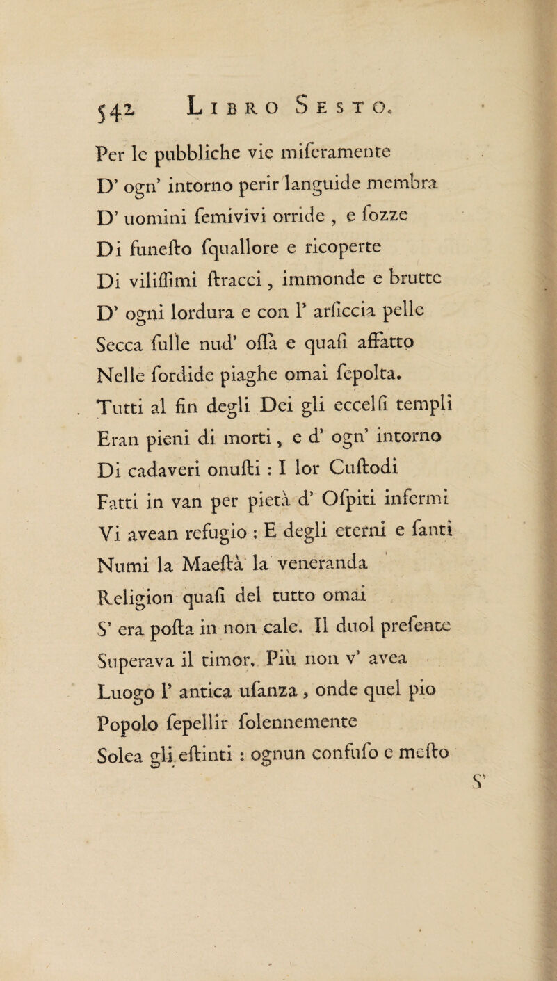 Per le pubbliche vie miferamente D’ ogn intorno perir languide membra D’ uomini femivivi orride , e Tozze Di funefto fquallore e ricoperte Di vii illi mi ftracci, immonde e brutte D’ ogni lordura e con 1’ arliccia pelle Secca Tulle nud’ olla e quali affatto Nelle fordide piaghe ornai Tepolta. 1 Tutti al fin degli Dei gli eccelfi templi Eran pieni di morti, e d’ ogn’ intorno Di cadaveri onufti : I lor Cuftodi Fatti in van per pietà d’ OTpiti infermi Vi avean refugio : E degli eterni e fanti Numi la Maeftà la veneranda Religion quafi del tutto ornai S’ era polla in non cale. Il duol prefence Superava il timor. Più non v’ avea Luogo 1’ antica ufanza, onde quel pio Popolo fepellir folennemente Solea gli eflinti : ognun confufo e mello
