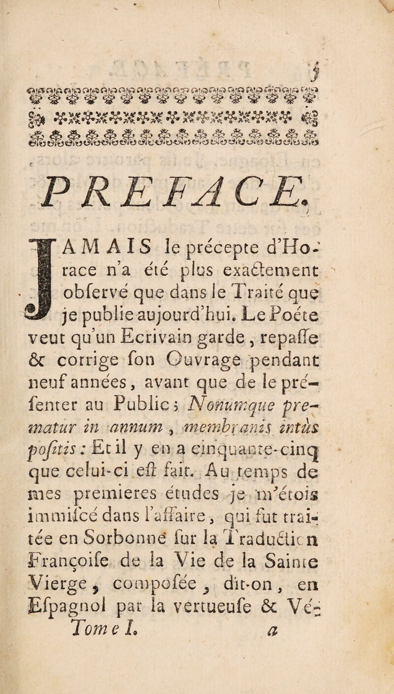 PREFACE. > A M A IS le précepte d’Ho¬ race n’a été plus exactement obfervé que dans le Traité que je publie aujourd’hui. Le Poète veut qu’un Ecrivain garde , repafie & corrige fon Ouvrage pendant neuf années, avant que de le pré—_ fenter au Publics Nonumque pre- matur in annum , membranis intàs pofuis : Et il y en a cinquante*cinq que celui-ci efî fait. Au temps de mes premières études je nPétois immilcé dans l’affaire, qui fut trai¬ tée en Sorbonne fur la Tradu&icn Françoife de ia Vie de la Sainte Vierge 9 compofée ^ dit-on , en Efpagnol par la vertueufe & Véu Tome h a