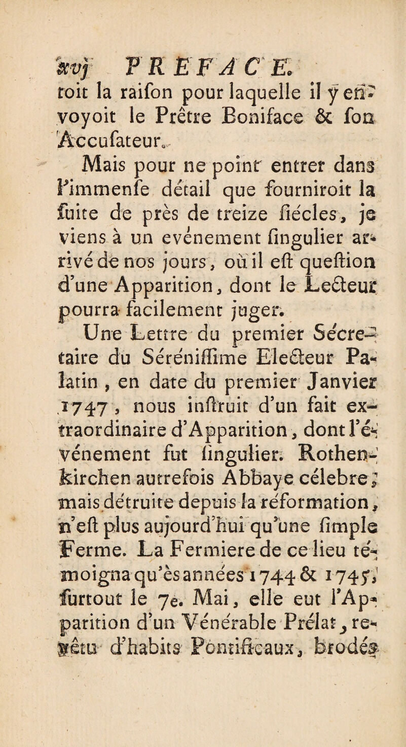 m FR EF A CE, toit la raifon pour laquelle il ÿefi* voyoit le Prêtre Boniface & fon Accufateur, Mais pour ne point entrer dans Pimmenfe détail que fourniroit la fuite de près de treize fiécles, je viens à un événement fingulier ar^» rivé de nos jours, où il eft queftion d’une Apparition, dont le Leéteur pourra facilement juger. Une Lettre du premier Secré¬ taire du Séréniffime Eleéteur Pa* latin , en date du premier Janvier ,1747 , nous infhruit d’un fait ex¬ traordinaire d’Apparition, dont Fé* vénement fut fingulier. Rothem- kirchen autrefois Abbaye célébré; mais détruite depuis la réforxnation, n’eft plus aujourd’hui qu’une Ample Ferme. La Fermierede ce lieu té- moigna qu’ès années 1744 & 1747; furtout le 7e. Mai, elle eut l\Ap» parition d’un Vénérable Prélat^ re- fétu d’habits Pontificaux, brodé?