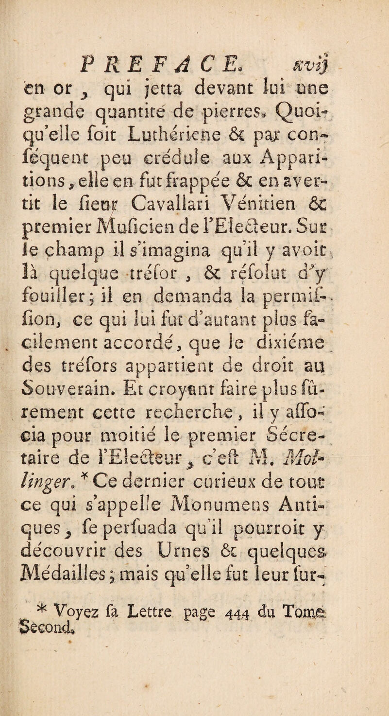 PREFACE. ' mi} en or , qui jetta devant lui une grande quantité de pierres* Quoi¬ qu’elle foit Luthériene & par con- féquent peu crédule aux Appari¬ tions, elle en fut frappée & en aver¬ tit le fieof Cavallari Vénitien & premier Muficien de FEleéleur. Sur le champ il s’imagina qu’il y avoir là quelque trefor , & réfolut d’y fouiller; il en demanda la permit, lion, ce qui lui fut d’autant plus fa¬ cilement accordé, que le dixiéme des tréfors appartient de droit au Souverain. Et croyant faire plusfû- rement cette recherche, il y affo- cia pour moitié le premier Secré¬ taire de l’Electeur , c’eft M. Moi* linger, * Ce dernier curieux de tout ce qui s’appelle Monumens Anti¬ ques, feperfuada qu’il pourroit y découvrir des Urnes 6c quelques* Médailles ; mais qu’elle fut leur lur- * Voyez fa Lettre page 444 du Tomé Second»