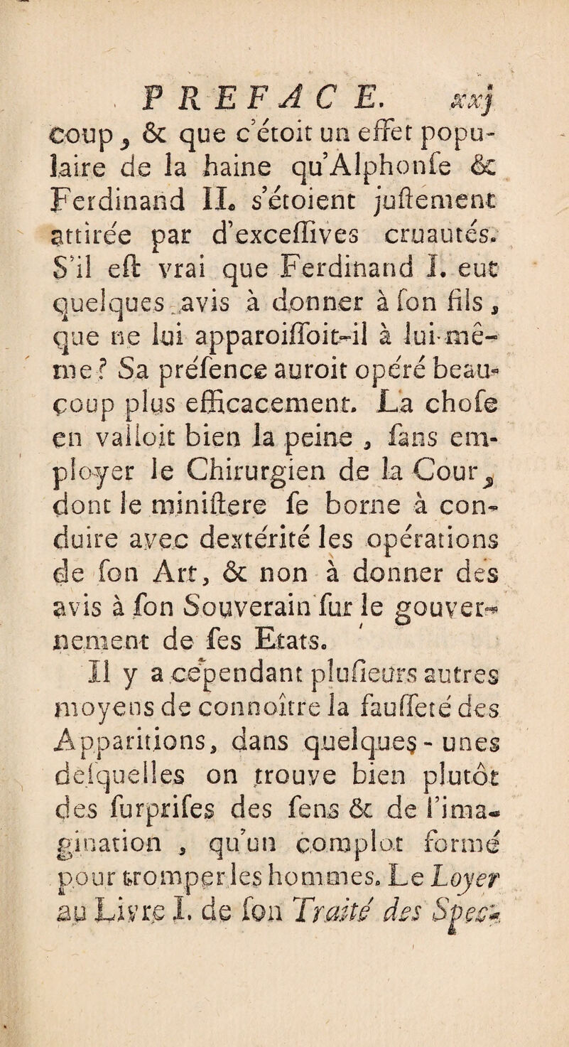 F R EF AC E. ficx.j coup ^ & que c’étoit un effet popu¬ laire de la haine qu’Alphonfe & Ferdinand IL s’étoient jufîement attirée par d’exceffives cruautés. S'il eft vrai que Ferdinand I. eut quelques avis à donner à Ton fils, que ne lui apparoiffoit-il à lui-mê¬ me ? Sa préfence auroit opéré beau* coup plus efficacement. La chofe en valtok bien la peine , fans em¬ ployer le Chirurgien de la Cour^. dont le miniftere fe borne à con¬ duire avec dextérité les opérations de fon Art, & non à donner des avis à fon Souverain fur le gouven* ne ment de fes Etats. Il y a cependant plufieürs autres moyens de connoître. la fauffeté des Apparitions, dans quelques-unes desquelles on trouve bien plutôt des furprifes des fens & de Finia-* gi nation , qu’un complot formé pour tromperies hommes. Le Loyer au Livre I, de Ion Trait/ des Sççck