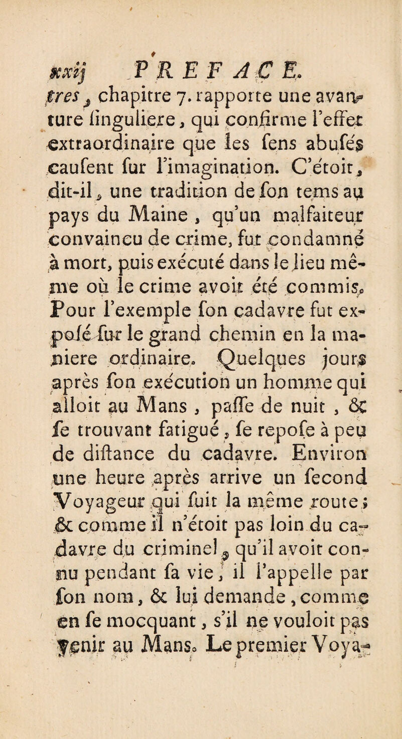 xdj PR E F A C E, ires j chapitre 7. rapporte une avatv ture finguliere, qui confirme l’effet extraordinaire que les fens abufés caufent fur Timagination. C’étoit* dit-il ^ une tradition de fou temsau pays du Maine , qu’un malfaiteur convaincu de crime, fut condamné à mort, puis exécuté dans le lieu mê¬ me où le crime avoir été commis» Pour l’exemple fon cadavre fut ex- pofé fur le grand chemin en la ma¬ niéré ordinaire. Quelques jours après fon exécution un homme qui alloit au Mans , paffe de nuit , ôc fe trouvant fatigué ? fe repofe à peu de diffance du cadavre. Environ une heure .après arrive un fécond Voyageur .qui fuit la même route ; & comme il n’étoit pas loin du ca¬ davre du criminel 9 qu’il avoir con¬ nu pendant fa vie, il l’appelle par fon nom, & lui demande ,comme en fe mocquant, s’il ne vouloit pas f enir au Mans» Le premier Voya^