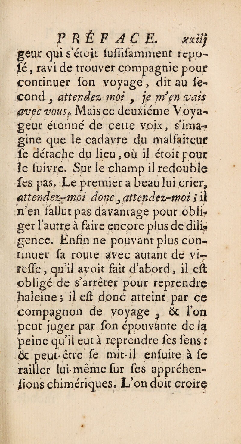 PRÉFACE. fcxiij geur qui séton luffifamment repa¬ ie , ravi de trouver compagnie pour continuer fon voyage * dit au fé¬ cond attendez moi 3 je m'en vais avec vouso Mais ce deuxieme V oya¬ geur étonné de cette voix, s’ima¬ gine que le cadavre du malfaiteur fe détache du lieu, où il étoit pour le fuivre. Sur le champ il redouble fes pas. Le premier a beau lui crier, attendez-moi donc, attendez-moi $ il n’en fallut pas davantage pour obli? ger l’autre à faire encore plus de dili* gence. Enfin ne pouvant plus con¬ tinuer fa route avec autant de vi~ ' . 3 • _t teffe, qu’il a voit fait d’abord, il eft obligé de s’arrêter pour reprendre haleine 5 il eft donc atteint par ce compagnon de voyage ^ & l’on peut juger par fon épouvante delà peine qu’il eut à reprendre fes fens : & peut-être fe mit-il enfuite à fe railler lui-même fur fes appréhen¬ dons chimériques. L’on doit croire