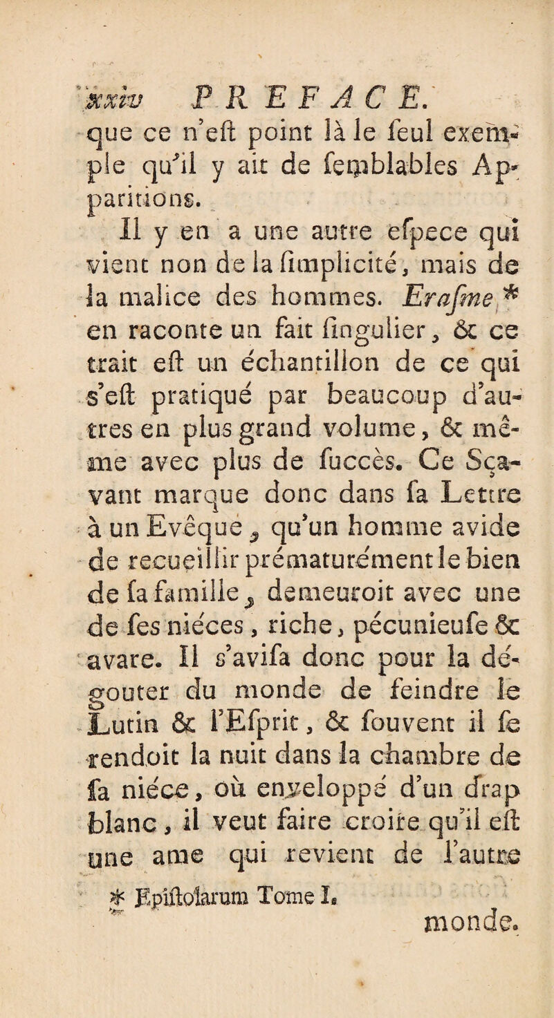 P R EF AC E: que ce n’eft point là le feul exem¬ ple quhl y ait de fetpblables Ap¬ paritions. Il y en a une autre efpece qui vient non de la (implicite, mais de la malice des hommes. Erafme * en raconte un fait (inguiier, & ce trait eft un échantillon de ce qui s’eft pratiqué par beaucoup d’au¬ tres en plus grand volume, & mê¬ me avec plus de fuccès. Ce Sça- vaut marque donc dans fa Lettre à un Evêque ^ qu’un homme avide de recueillir prématurément le bien de fa famille > demeuroit avec une de fes nièces, riche, pécunieufe & avare. Il s’avifa donc pour la dé¬ goûter du monde de feindre le Lutin & l’Efprit, & fouvent il fs rendoit la nuit dans la chambre de fa nièce, où enveloppé d’un drap blanc , il veut faire croire qu’il eft une ame qui revient de Tautre # Epiftolarum Tome h monde.