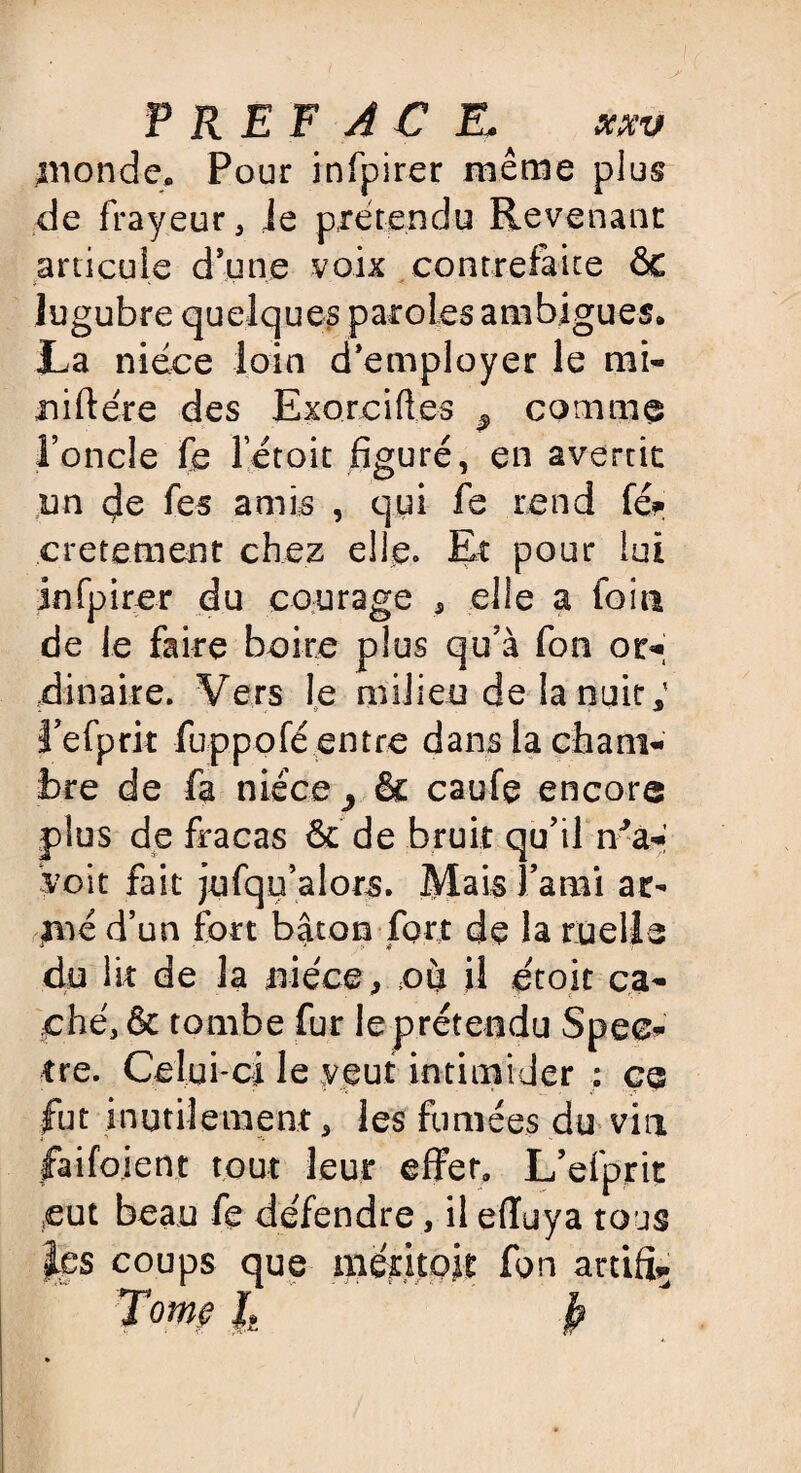 P R E F AC K x.xv inonde» Pour infpirer même plus de frayeur, je prétendu Revenant articule dune voix contrefaite ÔC lugubre quelques paroles ambiguës* La nièce loin d’employer le mi« niftére des Exorciftes ^ comme l’oncle fe létoit figuré, en avertit un de fes amis , qui fe rend féf cretement chez elfe. Et pour lui infpirer du courage , elle a foin de le faire boire plus qu’à fon or¬ dinaire. Vers le milieu de la nuit; l’efprit fuppofé entre dans la cham¬ bre de fa nièce 3 & caufe encore plus de fracas ôc de bruit qu’il n'a- voit fait jufqu’alors. Mais l’ami ac- xné d’un fort bâton fort de la ruelle du lit de la nièce, où il ètoit ca- i - . ^ -V ( K- ché,& tombe fur le prétendu Spec¬ tre. Celui-ci le veut intimider : ce fut inutilement, les fumées du vin faifoient tout leur effet. L’efprit eut beau fe de'fendre, il effuya tous les coups que mentoit fon artift.