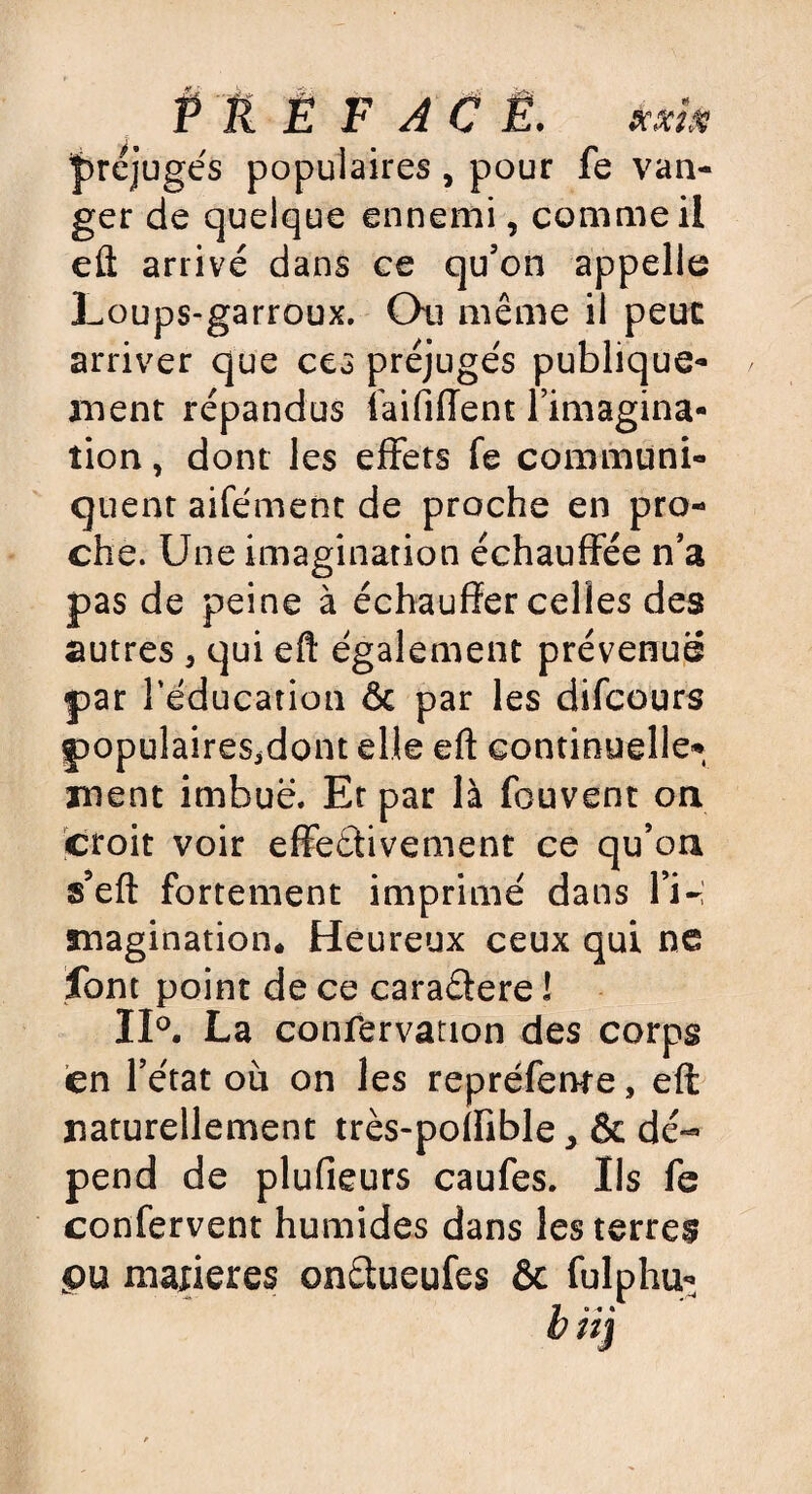 P tL Ë F AC Ë. kki* préjugés populaires, pour fe van- ger de quelque ennemi, comme il eft arrivé dans ce qu’on appelle Loups-garroux. Qu même il peut arriver que ces préjugés publique¬ ment répandus faififfent l’imagina- îion, dont les effets fe communi¬ quent aifément de proche en pro¬ che. Une imagination échauffée n’a pas de peine à échauffer celles des autres, qui eft également prévenue par l'éducation & par les difcours populaireSjdont elle eft continuelle*», ment imbue. Et par là fouvent on croit voir effectivement ce qu’on s’eft fortement imprimé dans H-; magination. Heureux ceux qui ne font point de ce caraétere ! 11°. La confervation des corps en l’état où on les repréferwe, eft naturellement très-poffible dé¬ pend de plufieurs caufes. Ils fe confervent humides dans les terres pu matières onêtueufes & fulphu-